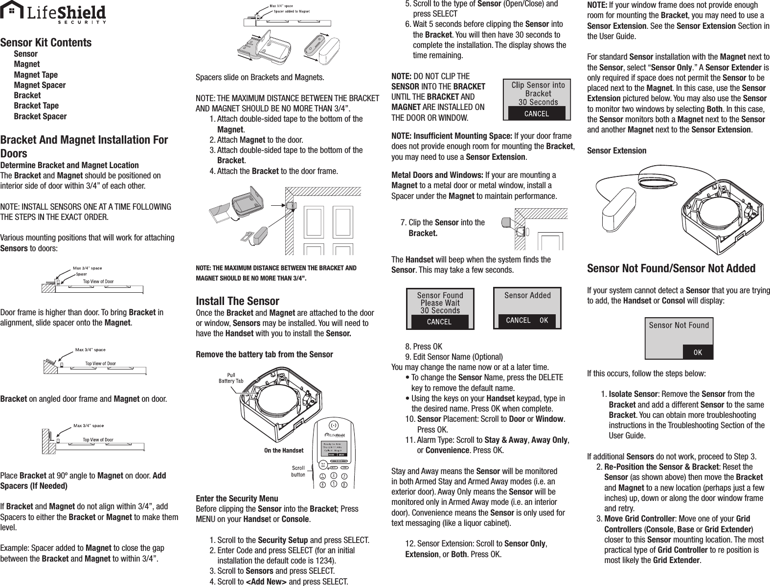 Sensor Kit ContentsSensorMagnetMagnet TapeMagnet SpacerBracketBracket TapeBracket SpacerBracket And Magnet Installation For DoorsDetermine Bracket and Magnet LocationThe Bracket and Magnet should be positioned on interior side of door within 3/4” of each other.NOTE: INSTALL SENSORS ONE AT A TIME FOLLOWING THE STEPS IN THE EXACT ORDER.Various mounting positions that will work for attaching Sensors to doors:Door frame is higher than door. To bring Bracket in alignment, slide spacer onto the Magnet.Bracket on angled door frame and Magnet on door.Place Bracket at 90º angle to Magnet on door. Add Spacers (If Needed)If Bracket and Magnet do not align within 3/4”, add Spacers to either the Bracket or Magnet to make them level.Example: Spacer added to Magnet to close the gap between the Bracket and Magnet to within 3/4”.Spacers slide on Brackets and Magnets.NOTE: THE MAXIMUM DISTANCE BETWEEN THE BRACKET AND MAGNET SHOULD BE NO MORE THAN 3/4”.1.  Attach double-sided tape to the bottom of the Magnet.2. Attach Magnet to the door.3.  Attach double-sided tape to the bottom of the Bracket.4. Attach the Bracket to the door frame.NOTE: THE MAXIMUM DISTANCE BETWEEN THE BRACKET AND MAGNET SHOULD BE NO MORE THAN 3/4”.Install The SensorOnce the Bracket and Magnet are attached to the door or window, Sensors may be installed. You will need to have the Handset with you to install the Sensor.Remove the battery tab from the SensorEnter the Security MenuBefore clipping the Sensor into the Bracket; Press MENU on your Handset or Console.1. Scroll to the Security Setup and press SELECT.2.  Enter Code and press SELECT (for an initial installation the default code is 1234).3. Scroll to Sensors and press SELECT.4. Scroll to &lt;Add New&gt; and press SELECT.5.  Scroll to the type of Sensor (Open/Close) and press SELECT6.  Wait 5 seconds before clipping the Sensor into the Bracket. You will then have 30 seconds to complete the installation. The display shows the time remaining.NOTE: DO NOT CLIP THE SENSOR INTO THE BRACKET UNTIL THE BRACKET AND MAGNET ARE INSTALLED ON THE DOOR OR WINDOW. NOTE: Insufﬁcient Mounting Space: If your door frame does not provide enough room for mounting the Bracket, you may need to use a Sensor Extension.Metal Doors and Windows: If your are mounting a Magnet to a metal door or metal window, install a Spacer under the Magnet to maintain performance.7.  Clip the Sensor into the Bracket. The Handset will beep when the system nds the Sensor. This may take a few seconds.8. Press OK9. Edit Sensor Name (Optional)You may change the name now or at a later time.•  To change the Sensor Name, press the DELETE key to remove the default name.•  Using the keys on your Handset keypad, type in the desired name. Press OK when complete. 10.  Sensor Placement: Scroll to Door or Window. Press OK.11.  Alarm Type: Scroll to Stay &amp; Away, Away Only, or Convenience. Press OK.Stay and Away means the Sensor will be monitored in both Armed Stay and Armed Away modes (i.e. an exterior door). Away Only means the Sensor will be monitored only in Armed Away mode (i.e. an interior door). Convenience means the Sensor is only used for text messaging (like a liquor cabinet). 12. Sensor Extension: Scroll to Sensor Only, Extension, or Both. Press OK.NOTE: If your window frame does not provide enough room for mounting the Bracket, you may need to use a Sensor Extension. See the Sensor Extension Section in the User Guide.For standard Sensor installation with the Magnet next to the Sensor, select “Sensor Only.” A Sensor Extender is only required if space does not permit the Sensor to be placed next to the Magnet. In this case, use the Sensor Extension pictured below. You may also use the Sensor to monitor two windows by selecting Both. In this case, the Sensor monitors both a Magnet next to the Sensor and another Magnet next to the Sensor Extension.Sensor ExtensionSensor Not Found/Sensor Not AddedIf your system cannot detect a Sensor that you are trying to add, the Handset or Consol will display:If this occurs, follow the steps below:1.  Isolate Sensor: Remove the Sensor from the Bracket and add a different Sensor to the same Bracket. You can obtain more troubleshooting instructions in the Troubleshooting Section of the User Guide.If additional Sensors do not work, proceed to Step 3.2.  Re-Position the Sensor &amp; Bracket: Reset the Sensor (as shown above) then move the Bracket and Magnet to a new location (perhaps just a few inches) up, down or along the door window frame and retry.3.  Move Grid Controller: Move one of your Grid Controllers (Console, Base or Grid Extender) closer to this Sensor mounting location. The most practical type of Grid Controller to re position is most likely the Grid Extender.