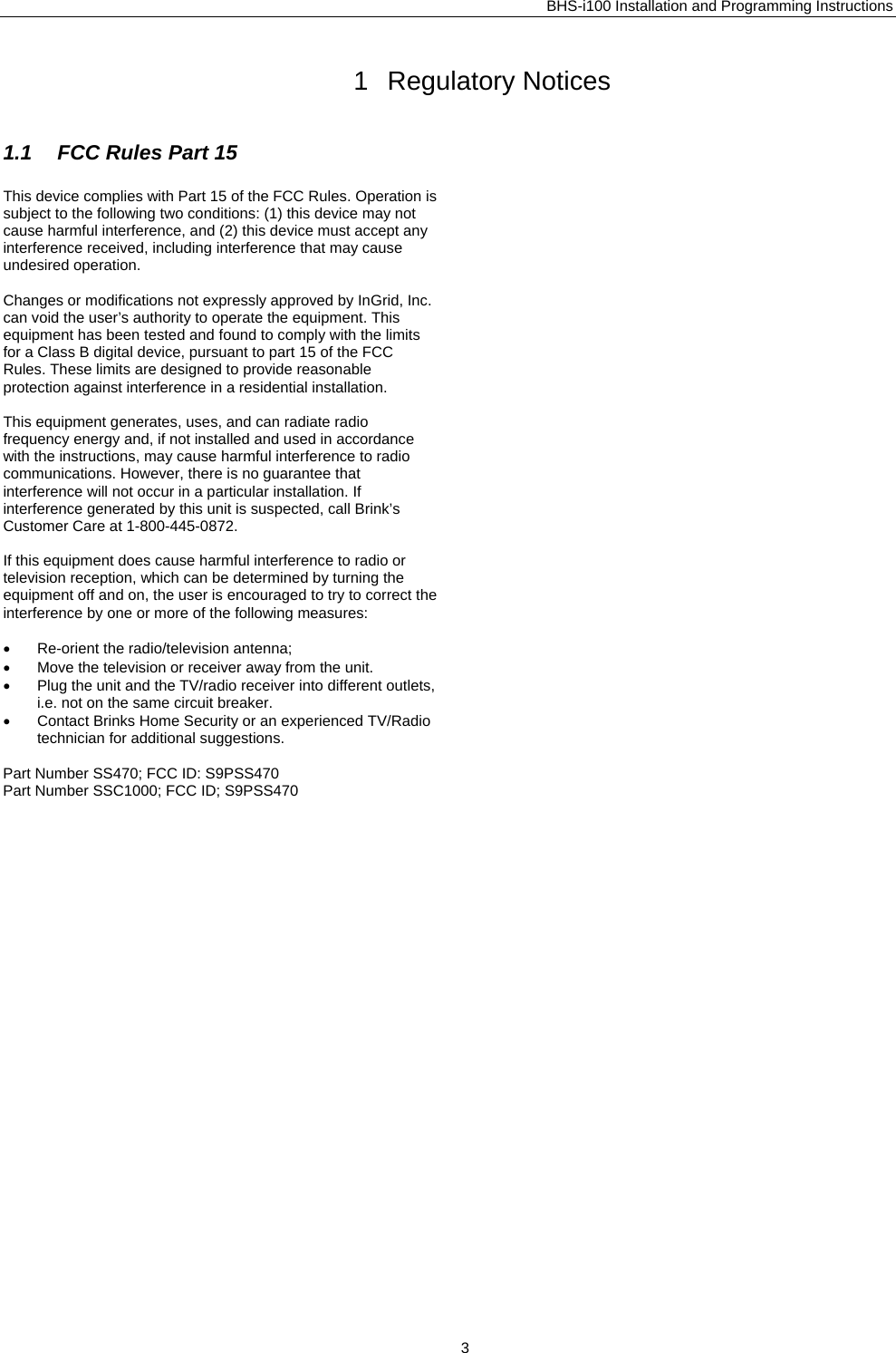 BHS-i100 Installation and Programming Instructions  1 Regulatory Notices 1.1  FCC Rules Part 15 This device complies with Part 15 of the FCC Rules. Operation is  subject to the following two conditions: (1) this device may not cause harmful interference, and (2) this device must accept any interference received, including interference that may cause undesired operation.   Changes or modifications not expressly approved by InGrid, Inc. can void the user’s authority to operate the equipment. This equipment has been tested and found to comply with the limits for a Class B digital device, pursuant to part 15 of the FCC Rules. These limits are designed to provide reasonable protection against interference in a residential installation.  This equipment generates, uses, and can radiate radio frequency energy and, if not installed and used in accordance with the instructions, may cause harmful interference to radio communications. However, there is no guarantee that interference will not occur in a particular installation. If interference generated by this unit is suspected, call Brink’s Customer Care at 1-800-445-0872.  If this equipment does cause harmful interference to radio or television reception, which can be determined by turning the equipment off and on, the user is encouraged to try to correct the interference by one or more of the following measures:  •  Re-orient the radio/television antenna; •  Move the television or receiver away from the unit. •  Plug the unit and the TV/radio receiver into different outlets, i.e. not on the same circuit breaker. •  Contact Brinks Home Security or an experienced TV/Radio technician for additional suggestions.  Part Number SS470; FCC ID: S9PSS470 Part Number SSC1000; FCC ID; S9PSS470   3