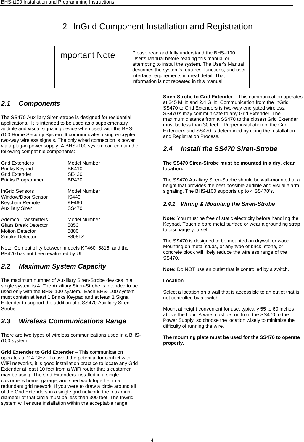 BHS-i100 Installation and Programming Instructions 2  InGrid Component Installation and Registration Important Note  Please read and fully understand the BHS-i100 User’s Manual before reading this manual or attempting to install the system. The User’s Manual describes the system’s features, functions, and user interface requirements in great detail. That information is not repeated in this manual   2.1 Components The SS470 Auxiliary Siren-strobe is designed for residential applications.  It is intended to be used as a supplementary audible and visual signaling device when used with the BHS-i100 Home Security System. It communicates using encrypted two-way wireless signals. The only wired connection is power via a plug-in power supply. A BHS-i100 system can contain the following compatible components:  Grid Extenders  Model Number Brinks Keypad  BK410 Grid Extender  SE430 Brinks Programmer  BP420  InGrid Sensors  Model Number Window/Door Sensor  IS440 Keychain Remote  KF460 Auxiliary Siren  SS470  Ademco Transmitters  Model Number Glass Break Detector  5853 Motion Detector  5800 Smoke Detector  5808LST  Note: Compatibility between models KF460, 5816, and the BP420 has not been evaluated by UL.  2.2  Maximum System Capacity The maximum number of Auxiliary Siren-Strobe devices in a single system is 4. The Auxiliary Siren-Strobe is intended to be used only with the BHS-i100 system.  Each BHS-i100 system must contain at least 1 Brinks Keypad and at least 1 Signal Extender to support the addition of a SS470 Auxiliary Siren-Strobe.  2.3  Wireless Communications Range There are two types of wireless communications used in a BHS-i100 system:  Grid Extender to Grid Extender – This communication operates at 2.4 GHz.  To avoid the potential for conflict with WiFi networks, it is good installation practice to locate any Grid Extender at least 10 feet from a WiFi router that a customer may be using. The Grid Extenders installed in a single customer’s home, garage, and shed work together in a redundant grid network. If you were to draw a circle around all of the Grid Extenders in a single grid network, the maximum diameter of that circle must be less than 300 feet. The InGrid system will ensure installation within the acceptable range.  Siren-Strobe to Grid Extender – This communication operates at 345 MHz and 2.4 GHz. Communication from the InGrid SS470 to Grid Extenders is two-way encrypted wireless. SS470’s may communicate to any Grid Extender. The maximum distance from a SS470 to the closest Grid Extender must be less than 30 feet.   Proper installation of the Grid Extenders and SS470 is determined by using the Installation and Registration Process.  2.4  Install the SS470 Siren-Strobe The SS470 Siren-Strobe must be mounted in a dry, clean location.  The SS470 Auxiliary Siren-Strobe should be wall-mounted at a height that provides the best possible audible and visual alarm signaling. The BHS-i100 supports up to 4 SS470’s.   2.4.1  Wiring &amp; Mounting the Siren-Strobe Note: You must be free of static electricity before handling the Keypad. Touch a bare metal surface or wear a grounding strap to discharge yourself.  The SS470 is designed to be mounted on drywall or wood. Mounting on metal studs, or any type of brick, stone, or concrete block will likely reduce the wireless range of the SS470.   Note: Do NOT use an outlet that is controlled by a switch.   Location  Select a location on a wall that is accessible to an outlet that is not controlled by a switch.  Mount at height convenient for use, typically 55 to 60 inches above the floor. A wire must be run from the SS470 to the Power Supply, so choose the location wisely to minimize the difficulty of running the wire.  The mounting plate must be used for the SS470 to operate properly.               4