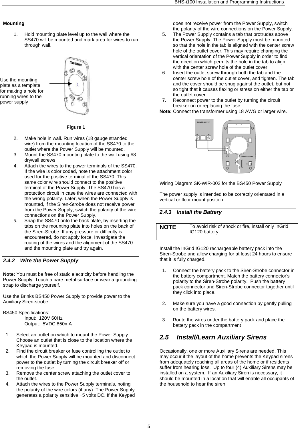 BHS-i100 Installation and Programming Instructions  Mounting  1.  Hold mounting plate level up to the wall where the SS470 will be mounted and mark area for wires to run through wall.  Figure 1  2.  Make hole in wall. Run wires (18 gauge stranded wire) from the mounting location of the SS470 to the outlet where the Power Supply will be mounted. 3.  Mount the SS470 mounting plate to the wall using #8 drywall screws.  4.  Attach the wires to the power terminals of the SS470. If the wire is color coded, note the attachment color used for the positive terminal of the SS470. This same color wire should connect to the positive terminal of the Power Supply. The SS470 has a protection circuit in case the wires are connected with the wrong polarity. Later, when the Power Supply is mounted, if the Siren-Strobe does not receive power from the Power Supply, switch the polarity of the wire connections on the Power Supply. 5.  Snap the SS470 onto the back plate, by inserting the tabs on the mounting plate into holes on the back of the Siren-Strobe. If any pressure or difficulty is encountered, do not apply force. Investigate the routing of the wires and the alignment of the SS470 and the mounting plate and try again.   2.4.2  Wire the Power Supply Note: You must be free of static electricity before handling the Power Supply. Touch a bare metal surface or wear a grounding strap to discharge yourself.  Use the Brinks BS450 Power Supply to provide power to the Auxiliary Siren-strobe.  BS450 Specifications:   Input:  120V 60Hz   Output:  5VDC 850mA  1.  Select an outlet on which to mount the Power Supply. Choose an outlet that is close to the location where the Keypad is mounted. 2.  Find the circuit breaker or fuse controlling the outlet to which the Power Supply will be mounted and disconnect power to the outlet by turning the circuit breaker off or removing the fuse. 3.  Remove the center screw attaching the outlet cover to the outlet.  4.  Attach the wires to the Power Supply terminals, noting the polarity of the wire colors (if any). The Power Supply generates a polarity sensitive +5 volts DC. If the Keypad does not receive power from the Power Supply, switch the polarity of the wire connections on the Power Supply. 5.  The Power Supply contains a tab that protrudes above the Power Supply. The Power Supply must be mounted so that the hole in the tab is aligned with the center screw hole of the outlet cover. This may require changing the vertical orientation of the Power Supply in order to find the direction which permits the hole in the tab to align with the center screw hole of the outlet cover. 6.  Insert the outlet screw through both the tab and the center screw hole of the outlet cover, and tighten. The tab and the cover should be snug against the outlet, but not so tight that it causes flexing or stress on either the tab or the outlet cover. Use the mounting plate as a template for making a hole for running wires to the power supply  7.  Reconnect power to the outlet by turning the circuit breaker on or replacing the fuse. Note: Connect the transformer using 18 AWG or larger wire.     Wiring Diagram SK-WIR-002 for the BS450 Power Supply  The power supply is intended to be correctly orientated in a vertical or floor mount position.  2.4.3  Install the Battery NOTE  To avoid risk of shock or fire, install only InGrid IG120 battery.  Install the InGrid IG120 rechargeable battery pack into the Siren-Strobe and allow charging for at least 24 hours to ensure that it is fully charged.  1.  Connect the battery pack to the Siren-Strobe connector in the battery compartment. Match the battery connector&apos;s polarity to the Siren-Strobe polarity.  Push the battery pack connector and Siren-Strobe connector together until they click into place.  2.  Make sure you have a good connection by gently pulling on the battery wires.     3.     Route the wires under the battery pack and place the battery pack in the compartment   2.5  Install/Learn Auxiliary Sirens Occasionally, one or more Auxiliary Sirens are needed. This may occur if the layout of the home prevents the Keypad sirens from adequately reaching all areas of the home or if residents suffer from hearing loss.  Up to four (4) Auxiliary Sirens may be installed on a system.  If an Auxiliary Siren is necessary, it should be mounted in a location that will enable all occupants of the household to hear the siren.    5