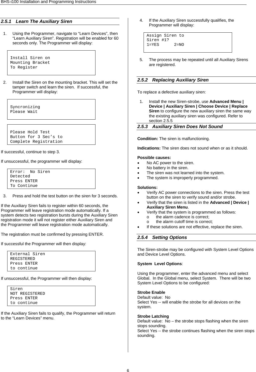 BHS-i100 Installation and Programming Instructions 2.5.1  Learn The Auxiliary Siren 1.  Using the Programmer, navigate to “Learn Devices”, then “Learn Auxiliary Siren”. Registration will be enabled for 60 seconds only. The Programmer will display:   Install Siren on Mounting Bracket  To Register   2.  Install the Siren on the mounting bracket. This will set the tamper switch and learn the siren.  If successful, the Programmer will display:     Syncronizing Please Wait    Please Hold Test Button for 3 Sec’s to  Complete Registration   If successful, continue to step 3.  If unsuccessful, the programmer will display:  Error:  No Siren Detected Press ENTER To Continue  3.  Press and hold the test button on the siren for 3 seconds.   If the Auxiliary Siren fails to register within 60 seconds, the Programmer will leave registration mode automatically. If a system detects two registration bursts during the Auxiliary Siren registration mode it will not register either Auxiliary Siren and the Programmer will leave registration mode automatically.  The registration must be confirmed by pressing ENTER.   If successful the Programmer will then display:        External Siren  REGISTERED Press ENTER to continue  If unsuccessful, the Programmer will then display:  Siren  NOT REGISTERED Press ENTER to continue  If the Auxiliary Siren fails to qualify, the Programmer will return to the “Learn Devices” menu.       4.  If the Auxiliary Siren successfully qualifies, the Programmer will display:  Assign Siren to Siren #1? 1=YES      2=NO   5.  The process may be repeated until all Auxiliary Sirens are registered.   2.5.2  Replacing Auxiliary Siren   To replace a defective auxiliary siren:  1.  Install the new Siren-strobe, use Advanced Menu | Device | Auxiliary Siren | Choose Device | Replace Siren to configure the new auxiliary siren the same way the existing auxiliary siren was configured. Refer to section 2.5.5 2.5.3  Auxiliary Siren Does Not Sound Condition: The siren is malfunctioning.  Indications: The siren does not sound when or as it should.  Possible causes: •  No AC power to the siren. •  No battery in the siren. •  The siren was not learned into the system. •  The system is improperly programmed.  Solutions: •  Verify AC power connections to the siren. Press the test button on the siren to verify sound and/or strobe. •  Verify that the siren is listed in the Advanced | Device | Auxiliary Siren Menu. •  Verify that the system is programmed as follows: o  the alarm cadence is correct; o  the alarm cutoff time is correct; •  If these solutions are not effective, replace the siren.  2.5.4 Setting Options The Siren-strobe may be configured with System Level Options and Device Level Options.  System  Level Options:  Using the programmer, enter the advanced menu and select Global.  In the Global menu, select System.  There will be two System Level Options to be configured:  Strobe Enable Default value:  No  Select Yes -- will enable the strobe for all devices on the system.  Strobe Latching Default value:  No – the strobe stops flashing when the siren stops sounding. Select Yes -- the strobe continues flashing when the siren stops sounding.     6