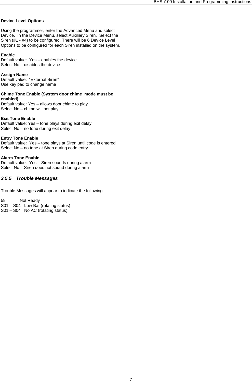 BHS-i100 Installation and Programming Instructions  Device Level Options  Using the programmer, enter the Advanced Menu and select Device.  In the Device Menu, select Auxiliary Siren.  Select the Siren (#1 - #4) to be configured. There will be 6 Device Level Options to be configured for each Siren installed on the system.  Enable Default value:  Yes – enables the device Select No – disables the device  Assign Name Default value:  “External Siren” Use key pad to change name  Chime Tone Enable (System door chime  mode must be enabled) Default value: Yes – allows door chime to play Select No – chime will not play  Exit Tone Enable Default value: Yes – tone plays during exit delay Select No – no tone during exit delay  Entry Tone Enable Default value:  Yes – tone plays at Siren until code is entered Select No – no tone at Siren during code entry  Alarm Tone Enable Default value:  Yes – Siren sounds during alarm Select No – Siren does not sound during alarm  2.5.5 Trouble Messages Trouble Messages will appear to indicate the following:  59            Not Ready S01 – S04   Low Bat (rotating status) S01 – S04   No AC (rotating status)  7