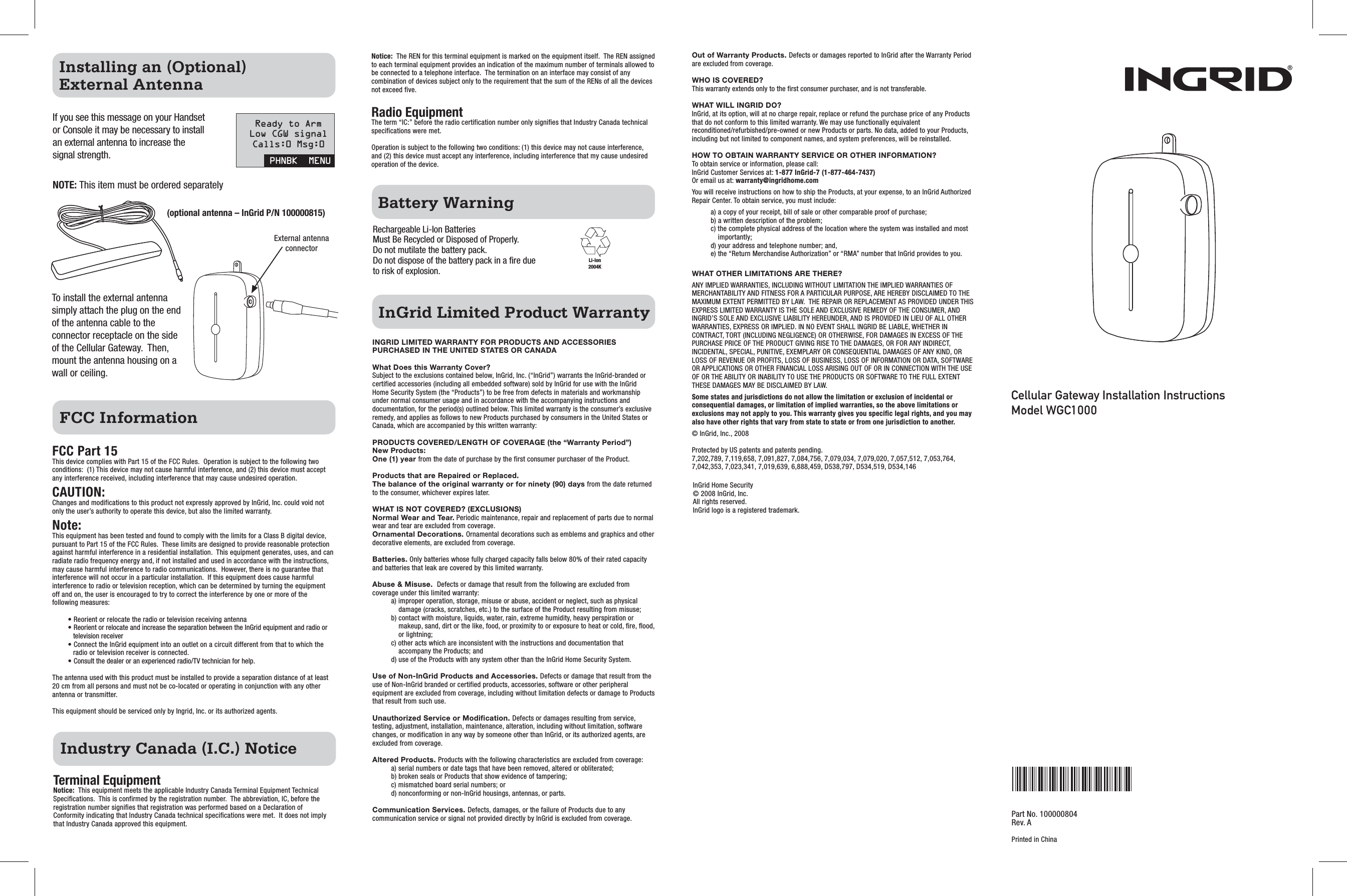 Cellular Gateway Installation InstructionsModel WGC1000Industry Canada (I.C.) NoticeTerminal EquipmentNotice:  This equipment meets the applicable Industry Canada Terminal Equipment Technical Specifications.  This is confirmed by the registration number.  The abbreviation, IC, before the registration number signifies that registration was performed based on a Declaration of Conformity indicating that Industry Canada technical specifications were met.  It does not imply that Industry Canada approved this equipment.FCC InformationFCC Part 15 This device complies with Part 15 of the FCC Rules.  Operation is subject to the following two conditions:  (1) This device may not cause harmful interference, and (2) this device must accept any interference received, including interference that may cause undesired operation.CAUTION:Changes and modifications to this product not expressly approved by InGrid, Inc. could void not only the user’s authority to operate this device, but also the limited warranty. Note:This equipment has been tested and found to comply with the limits for a Class B digital device, pursuant to Part 15 of the FCC Rules.  These limits are designed to provide reasonable protection against harmful interference in a residential installation.  This equipment generates, uses, and can radiate radio frequency energy and, if not installed and used in accordance with the instructions, may cause harmful interference to radio communications.  However, there is no guarantee that interference will not occur in a particular installation.  If this equipment does cause harmful interference to radio or television reception, which can be determined by turning the equipment off and on, the user is encouraged to try to correct the interference by one or more of the following measures: • Reorient or relocate the radio or television receiving antenna• Reorient or relocate and increase the separation between the InGrid equipment and radio or television receiver• Connect the InGrid equipment into an outlet on a circuit different from that to which the radio or television receiver is connected.• Consult the dealer or an experienced radio/TV technician for help.The antenna used with this product must be installed to provide a separation distance of at least 20 cm from all persons and must not be co-located or operating in conjunction with any other antenna or transmitter.This equipment should be serviced only by Ingrid, Inc. or its authorized agents.Li-Ion2004KPart No. 100000804Rev. APrinted in ChinaInGrid Limited Product WarrantyBattery WarningINGRID LIMITED WARRANTY FOR PRODUCTS AND ACCESSORIES PURCHASED IN THE UNITED STATES OR CANADAWhat Does this Warranty Cover? Subject to the exclusions contained below, InGrid, Inc. (“InGrid”) warrants the InGrid-branded or certified accessories (including all embedded software) sold by InGrid for use with the InGrid Home Security System (the “Products”) to be free from defects in materials and workmanship under normal consumer usage and in accordance with the accompanying instructions and documentation, for the period(s) outlined below. This limited warranty is the consumer’s exclusive remedy, and applies as follows to new Products purchased by consumers in the United States or Canada, which are accompanied by this written warranty:PRODUCTS COVERED/LENGTH OF COVERAGE (the “Warranty Period”)New Products:One (1) year from the date of purchase by the first consumer purchaser of the Product.Products that are Repaired or Replaced. The balance of the original warranty or for ninety (90) days from the date returned to the consumer, whichever expires later.WHAT IS NOT COVERED? (EXCLUSIONS)Normal Wear and Tear. Periodic maintenance, repair and replacement of parts due to normal wear and tear are excluded from coverage.Ornamental Decorations. Ornamental decorations such as emblems and graphics and other decorative elements, are excluded from coverage.Batteries. Only batteries whose fully charged capacity falls below 80% of their rated capacity and batteries that leak are covered by this limited warranty.Abuse &amp; Misuse.  Defects or damage that result from the following are excluded from coverage under this limited warranty:a) improper operation, storage, misuse or abuse, accident or neglect, such as physical damage (cracks, scratches, etc.) to the surface of the Product resulting from misuse;b) contact with moisture, liquids, water, rain, extreme humidity, heavy perspiration or makeup, sand, dirt or the like, food, or proximity to or exposure to heat or cold, fire, flood, or lightning; c) other acts which are inconsistent with the instructions and documentation that accompany the Products; andd) use of the Products with any system other than the InGrid Home Security System. Use of Non-InGrid Products and Accessories. Defects or damage that result from the use of Non-InGrid branded or certified products, accessories, software or other peripheral equipment are excluded from coverage, including without limitation defects or damage to Products that result from such use.  Unauthorized Service or Modification. Defects or damages resulting from service, testing, adjustment, installation, maintenance, alteration, including without limitation, software changes, or modification in any way by someone other than InGrid, or its authorized agents, are excluded from coverage.  Altered Products. Products with the following characteristics are excluded from coverage:a) serial numbers or date tags that have been removed, altered or obliterated;b) broken seals or Products that show evidence of tampering;c) mismatched board serial numbers; ord) nonconforming or non-InGrid housings, antennas, or parts.Communication Services. Defects, damages, or the failure of Products due to any communication service or signal not provided directly by InGrid is excluded from coverage.Out of Warranty Products. Defects or damages reported to InGrid after the Warranty Period are excluded from coverage.WHO IS COVERED? This warranty extends only to the first consumer purchaser, and is not transferable.WHAT WILL INGRID DO? InGrid, at its option, will at no charge repair, replace or refund the purchase price of any Products that do not conform to this limited warranty. We may use functionally equivalent reconditioned/refurbished/pre-owned or new Products or parts. No data, added to your Products, including but not limited to component names, and system preferences, will be reinstalled. HOW TO OBTAIN WARRANTY SERVICE OR OTHER INFORMATION?  To obtain service or information, please call:InGrid Customer Services at: 1-877 InGrid-7 (1-877-464-7437)Or email us at: warranty@ingridhome.comYou will receive instructions on how to ship the Products, at your expense, to an InGrid Authorized Repair Center. To obtain service, you must include:a) a copy of your receipt, bill of sale or other comparable proof of purchase;b) a written description of the problem;c) the complete physical address of the location where the system was installed and most importantly;d) your address and telephone number; and,e) the “Return Merchandise Authorization” or “RMA” number that InGrid provides to you. WHAT OTHER LIMITATIONS ARE THERE? ANY IMPLIED WARRANTIES, INCLUDING WITHOUT LIMITATION THE IMPLIED WARRANTIES OF MERCHANTABILITY AND FITNESS FOR A PARTICULAR PURPOSE, ARE HEREBY DISCLAIMED TO THE MAXIMUM EXTENT PERMITTED BY LAW.  THE REPAIR OR REPLACEMENT AS PROVIDED UNDER THIS EXPRESS LIMITED WARRANTY IS THE SOLE AND EXCLUSIVE REMEDY OF THE CONSUMER, AND INGRID’S SOLE AND EXCLUSIVE LIABILITY HEREUNDER, AND IS PROVIDED IN LIEU OF ALL OTHER WARRANTIES, EXPRESS OR IMPLIED. IN NO EVENT SHALL INGRID BE LIABLE, WHETHER IN CONTRACT, TORT (INCLUDING NEGLIGENCE) OR OTHERWISE, FOR DAMAGES IN EXCESS OF THE PURCHASE PRICE OF THE PRODUCT GIVING RISE TO THE DAMAGES, OR FOR ANY INDIRECT, INCIDENTAL, SPECIAL, PUNITIVE, EXEMPLARY OR CONSEQUENTIAL DAMAGES OF ANY KIND, OR LOSS OF REVENUE OR PROFITS, LOSS OF BUSINESS, LOSS OF INFORMATION OR DATA, SOFTWARE OR APPLICATIONS OR OTHER FINANCIAL LOSS ARISING OUT OF OR IN CONNECTION WITH THE USE OF OR THE ABILITY OR INABILITY TO USE THE PRODUCTS OR SOFTWARE TO THE FULL EXTENT THESE DAMAGES MAY BE DISCLAIMED BY LAW. Some states and jurisdictions do not allow the limitation or exclusion of incidental or consequential damages, or limitation of implied warranties, so the above limitations or exclusions may not apply to you. This warranty gives you specific legal rights, and you may also have other rights that vary from state to state or from one jurisdiction to another.© InGrid, Inc., 2008Protected by US patents and patents pending.7,202,789, 7,119,658, 7,091,827, 7,084,756, 7,079,034, 7,079,020, 7,057,512, 7,053,764, 7,042,353, 7,023,341, 7,019,639, 6,888,459, D538,797, D534,519, D534,146InGrid Home Security© 2008 InGrid, Inc. All rights reserved. InGrid logo is a registered trademark.Rechargeable Li-Ion Batteries Must Be Recycled or Disposed of Properly. Do not mutilate the battery pack.  Do not dispose of the battery pack in a fire due to risk of explosion.   Installing an (Optional) External AntennaIf you see this message on your Handset or Console it may be necessary to install an external antenna to increase the signal strength.NOTE: This item must be ordered separatelyPHNBK  MENUReady to ArmLow CGW signalCalls:0 Msg:0To install the external antenna simply attach the plug on the end of the antenna cable to the connector receptacle on the side of the Cellular Gateway.  Then, mount the antenna housing on a wall or ceiling.(optional antenna – InGrid P/N 100000815)External antenna connectorNotice:  The REN for this terminal equipment is marked on the equipment itself.  The REN assigned to each terminal equipment provides an indication of the maximum number of terminals allowed to be connected to a telephone interface.  The termination on an interface may consist of any combination of devices subject only to the requirement that the sum of the RENs of all the devices not exceed five.Radio EquipmentThe term “IC:” before the radio certification number only signifies that Industry Canada technical specifications were met.  Operation is subject to the following two conditions: (1) this device may not cause interference, and (2) this device must accept any interference, including interference that my cause undesired operation of the device. 