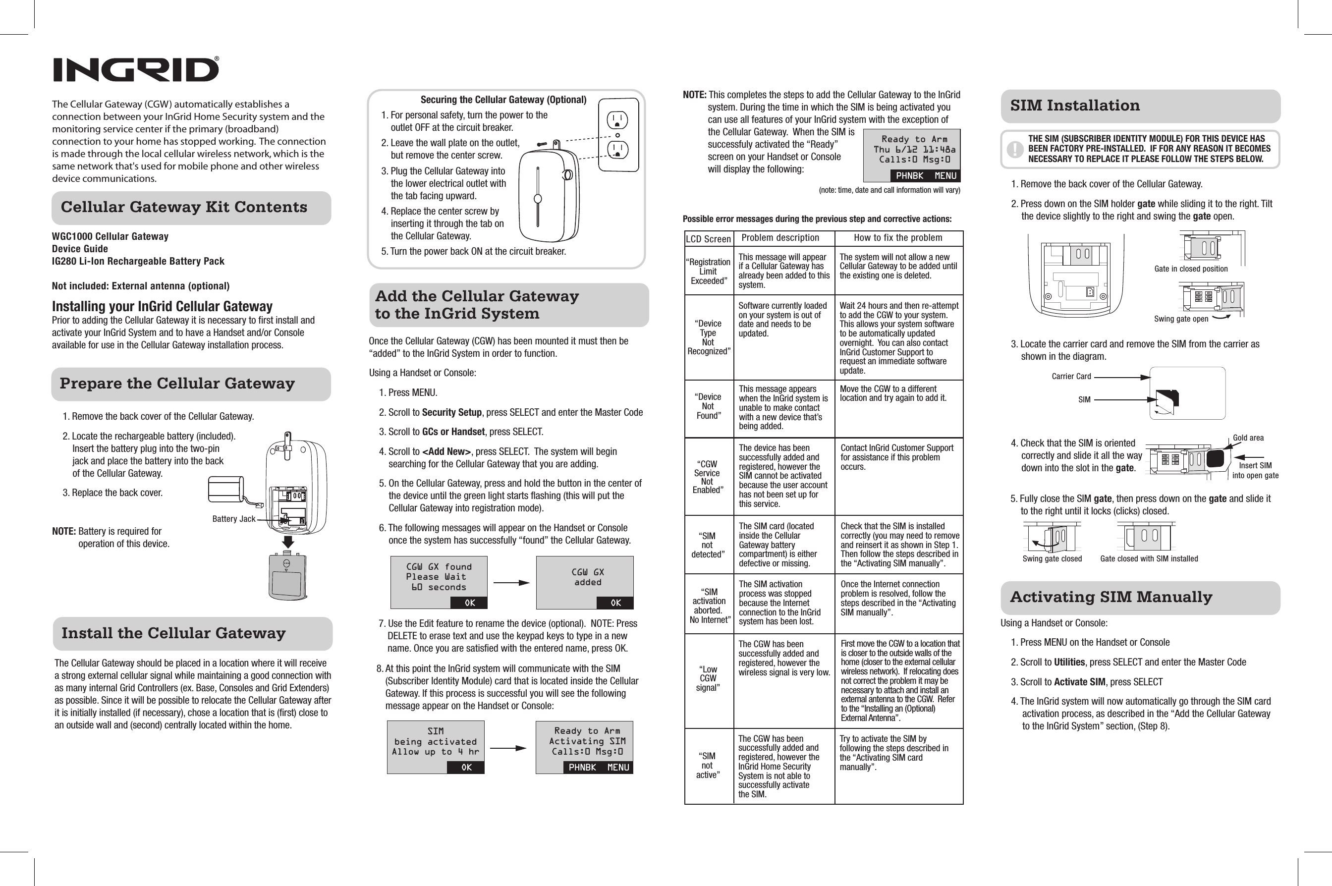 Cellular Gateway Kit ContentsActivating SIM ManuallyPrepare the Cellular GatewayInstall the Cellular GatewayAdd the Cellular Gateway to the InGrid SystemThe Cellular Gateway (CGW) automatically establishes a connection between your InGrid Home Security system and the monitoring service center if the primary (broadband) connection to your home has stopped working.  The connection is made through the local cellular wireless network, which is the same network that&apos;s used for mobile phone and other wireless device communications.The Cellular Gateway should be placed in a location where it will receive a strong external cellular signal while maintaining a good connection with as many internal Grid Controllers (ex. Base, Consoles and Grid Extenders) as possible. Since it will be possible to relocate the Cellular Gateway after it is initially installed (if necessary), chose a location that is (first) close to an outside wall and (second) centrally located within the home.WGC1000 Cellular Gateway  Device GuideIG280 Li-Ion Rechargeable Battery PackNot included: External antenna (optional) Once the Cellular Gateway (CGW) has been mounted it must then be “added” to the InGrid System in order to function.Using a Handset or Console:1. Press MENU.2. Scroll to Security Setup, press SELECT and enter the Master Code3. Scroll to GCs or Handset, press SELECT.4. Scroll to &lt;Add New&gt;, press SELECT.  The system will begin searching for the Cellular Gateway that you are adding.5. On the Cellular Gateway, press and hold the button in the center of the device until the green light starts flashing (this will put the Cellular Gateway into registration mode).6. The following messages will appear on the Handset or Console once the system has successfully “found” the Cellular Gateway.7. Use the Edit feature to rename the device (optional).  NOTE: Press DELETE to erase text and use the keypad keys to type in a new name. Once you are satisfied with the entered name, press OK.8. At this point the InGrid system will communicate with the SIM (Subscriber Identity Module) card that is located inside the Cellular Gateway. If this process is successful you will see the following message appear on the Handset or Console:Using a Handset or Console:1. Press MENU on the Handset or Console2. Scroll to Utilities, press SELECT and enter the Master Code 3. Scroll to Activate SIM, press SELECT4. The InGrid system will now automatically go through the SIM card activation process, as described in the “Add the Cellular Gateway to the InGrid System” section, (Step 8).NOTE: Battery is required for operation of this device.NOTE: This completes the steps to add the Cellular Gateway to the InGrid system. During the time in which the SIM is being activated you can use all features of your InGrid system with the exception of the Cellular Gateway.  When the SIM is successfuly activated the “Ready” screen on your Handset or Console will display the following:  Possible error messages during the previous step and corrective actions:1. Remove the back cover of the Cellular Gateway.2. Locate the rechargeable battery (included). Insert the battery plug into the two-pin jack and place the battery into the back of the Cellular Gateway.3. Replace the back cover.3. Locate the carrier card and remove the SIM from the carrier as shown in the diagram.4. Check that the SIM is oriented correctly and slide it all the way down into the slot in the gate.5. Fully close the SIM gate, then press down on the gate and slide it to the right until it locks (clicks) closed.LCD Screen Problem description How to fix the problemSecuring the Cellular Gateway (Optional)1. For personal safety, turn the power to the outlet OFF at the circuit breaker.2. Leave the wall plate on the outlet, but remove the center screw.3. Plug the Cellular Gateway into the lower electrical outlet with the tab facing upward.4. Replace the center screw by inserting it through the tab on the Cellular Gateway.5. Turn the power back ON at the circuit breaker.Installing your InGrid Cellular GatewayPrior to adding the Cellular Gateway it is necessary to first install and activate your InGrid System and to have a Handset and/or Console available for use in the Cellular Gateway installation process.“Registration Limit Exceeded”“Device Type Not Recognized”“Device Not Found”“CGW Service Not Enabled”CGW GX foundPlease Wait 60 secondsOK OKCGW GXaddedSIMbeing activatedAllow up to 4 hrOK PHNBK  MENUReady to ArmActivating SIMCalls:0 Msg:0PHNBK  MENUReady to ArmThu 6/12 11:48aCalls:0 Msg:0This message will appear if a Cellular Gateway has already been added to this system.The system will not allow a new Cellular Gateway to be added until the existing one is deleted.Software currently loaded on your system is out of date and needs to be updated.Wait 24 hours and then re-attempt to add the CGW to your system.  This allows your system software to be automatically updated overnight.  You can also contact InGrid Customer Support to request an immediate software update.“SIM not active”The CGW has been successfully added and registered, however the InGrid Home Security System is not able to successfully activate the SIM.Try to activate the SIM by following the steps described in the “Activating SIM card manually”.This message appears when the InGrid system is unable to make contact with a new device that’s being added.Move the CGW to a different location and try again to add it.The device has been successfully added and registered, however the SIM cannot be activated because the user account has not been set up for this service.Contact InGrid Customer Support for assistance if this problem occurs.“SIM not detected”The SIM card (located inside the Cellular Gateway battery compartment) is either defective or missing.Check that the SIM is installed correctly (you may need to remove and reinsert it as shown in Step 1.  Then follow the steps described in the “Activating SIM manually”.“SIM activation aborted.  No Internet”The SIM activation process was stopped because the Internet connection to the InGrid system has been lost.Once the Internet connection problem is resolved, follow the steps described in the “Activating SIM manually”.“Low CGW signal” The CGW has been successfully added and registered, however the wireless signal is very low.First move the CGW to a location that is closer to the outside walls of the home (closer to the external cellular wireless network).  If relocating does not correct the problem it may be necessary to attach and install an external antenna to the CGW.  Refer to the “Installing an (Optional) External Antenna”.(note: time, date and call information will vary)Carrier CardSwing gate closed Gate closed with SIM installedInsert SIMinto open gateGold areaSIMBattery JackSIM InstallationTHE SIM (SUBSCRIBER IDENTITY MODULE) FOR THIS DEVICE HAS BEEN FACTORY PRE-INSTALLED.  IF FOR ANY REASON IT BECOMES NECESSARY TO REPLACE IT PLEASE FOLLOW THE STEPS BELOW.Swing gate openGate in closed position1. Remove the back cover of the Cellular Gateway.2. Press down on the SIM holder gate while sliding it to the right. Tilt the device slightly to the right and swing the gate open.