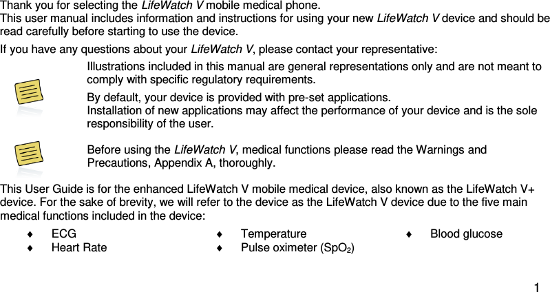 Dear LifeWatch V owner:  Thank you for selecting the LifeWatch V mobile medical phone.  This user manual includes information and instructions for using your new LifeWatch V device and should be read carefully before starting to use the device.   If you have any questions about your LifeWatch V, please contact your representative:   Illustrations included in this manual are general representations only and are not meant to comply with specific regulatory requirements. By default, your device is provided with pre-set applications.  Installation of new applications may affect the performance of your device and is the sole responsibility of the user.   Before using the LifeWatch V, medical functions please read the Warnings and Precautions, Appendix A, thoroughly.  This User Guide is for the enhanced LifeWatch V mobile medical device, also known as the LifeWatch V+ device. For the sake of brevity, we will refer to the device as the LifeWatch V device due to the five main medical functions included in the device: ♦ ECG ♦ Heart Rate ♦ Temperature ♦ Pulse oximeter (SpO2) ♦ Blood glucose    1 