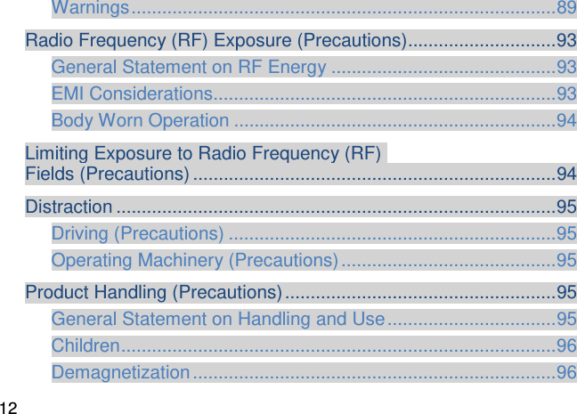 Warnings ................................................................................... 89 Radio Frequency (RF) Exposure (Precautions) ............................. 93 General Statement on RF Energy ............................................ 93 EMI Considerations................................................................... 93 Body Worn Operation ............................................................... 94 Limiting Exposure to Radio Frequency (RF)  Fields (Precautions) ....................................................................... 94 Distraction ...................................................................................... 95 Driving (Precautions) ................................................................ 95 Operating Machinery (Precautions) .......................................... 95 Product Handling (Precautions) ..................................................... 95 General Statement on Handling and Use ................................. 95 Children ..................................................................................... 96 Demagnetization ....................................................................... 96 12 