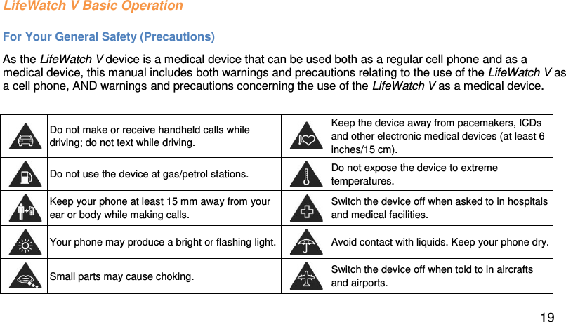LifeWatch V Basic Operation For Your General Safety (Precautions) As the LifeWatch V device is a medical device that can be used both as a regular cell phone and as a medical device, this manual includes both warnings and precautions relating to the use of the LifeWatch V as a cell phone, AND warnings and precautions concerning the use of the LifeWatch V as a medical device.    Do not make or receive handheld calls while driving; do not text while driving.   Keep the device away from pacemakers, ICDs and other electronic medical devices (at least 6 inches/15 cm).   Do not use the device at gas/petrol stations.   Do not expose the device to extreme temperatures.   Keep your phone at least 15 mm away from your ear or body while making calls.   Switch the device off when asked to in hospitals and medical facilities.   Your phone may produce a bright or flashing light.   Avoid contact with liquids. Keep your phone dry.   Small parts may cause choking.   Switch the device off when told to in aircrafts and airports.  19 