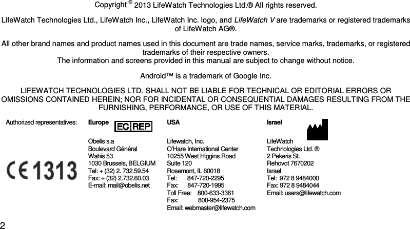 Copyright Declaration Copyright © 2013 LifeWatch Technologies Ltd.® All rights reserved. LifeWatch Technologies Ltd., LifeWatch Inc., LifeWatch Inc. logo, and LifeWatch V are trademarks or registered trademarks of LifeWatch AG®. All other brand names and product names used in this document are trade names, service marks, trademarks, or registered trademarks of their respective owners. The information and screens provided in this manual are subject to change without notice. Android™ is a trademark of Google Inc. LIFEWATCH TECHNOLOGIES LTD. SHALL NOT BE LIABLE FOR TECHNICAL OR EDITORIAL ERRORS OR OMISSIONS CONTAINED HEREIN; NOR FOR INCIDENTAL OR CONSEQUENTIAL DAMAGES RESULTING FROM THE FURNISHING, PERFORMANCE, OR USE OF THIS MATERIAL.  Authorized representatives:   Europe Obelis s.a  Boulevard Général  Wahis 53  1030 Brussels, BELGIUM  Tel: + (32) 2. 732.59.54  Fax: + (32) 2.732.60.03  E-mail: mail@obelis.net USA Lifewatch, Inc. O’Hare International Center  10255 West Higgins Road Suite 120 Rosemont, IL 60018 Tel:       847-720-2295  Fax:      847-720-1995 Toll Free:    800-633-3361  Fax:             800-954-2375 Email: webmaster@lifewatch.com Israel  LifeWatch  Technologies Ltd. ® 2 Pekeris St.  Rehovot 7670202  Israel Tel:  972 8 9484000 Fax: 972 8 9484044 Email: users@lifewatch.com 2 