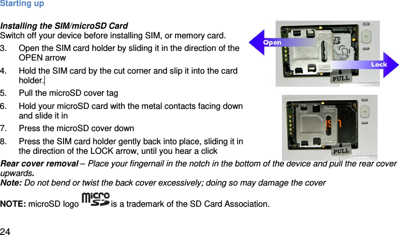 Starting up  Installing the SIM/microSD Card  Switch off your device before installing SIM, or memory card. 3. Open the SIM card holder by sliding it in the direction of the OPEN arrow  4. Hold the SIM card by the cut corner and slip it into the card holder.  5. Pull the microSD cover tag  6. Hold your microSD card with the metal contacts facing down and slide it in  7. Press the microSD cover down 8. Press the SIM card holder gently back into place, sliding it in the direction of the LOCK arrow, until you hear a click   Rear cover removal – Place your fingernail in the notch in the bottom of the device and pull the rear cover upwards.  Note: Do not bend or twist the back cover excessively; doing so may damage the cover NOTE: microSD logo  is a trademark of the SD Card Association.   24 