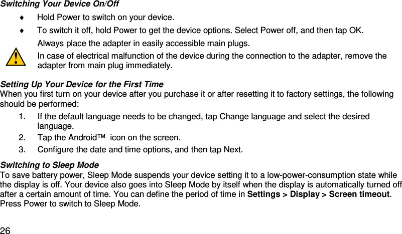 Switching Your Device On/Off  ♦ Hold Power to switch on your device.  ♦ To switch it off, hold Power to get the device options. Select Power off, and then tap OK.   Always place the adapter in easily accessible main plugs. In case of electrical malfunction of the device during the connection to the adapter, remove the adapter from main plug immediately.  Setting Up Your Device for the First Time  When you first turn on your device after you purchase it or after resetting it to factory settings, the following should be performed: 1. If the default language needs to be changed, tap Change language and select the desired language.  2. Tap the Android™  icon on the screen.  3. Configure the date and time options, and then tap Next.  Switching to Sleep Mode  To save battery power, Sleep Mode suspends your device setting it to a low-power-consumption state while the display is off. Your device also goes into Sleep Mode by itself when the display is automatically turned off after a certain amount of time. You can define the period of time in Settings &gt; Display &gt; Screen timeout. Press Power to switch to Sleep Mode.    26 