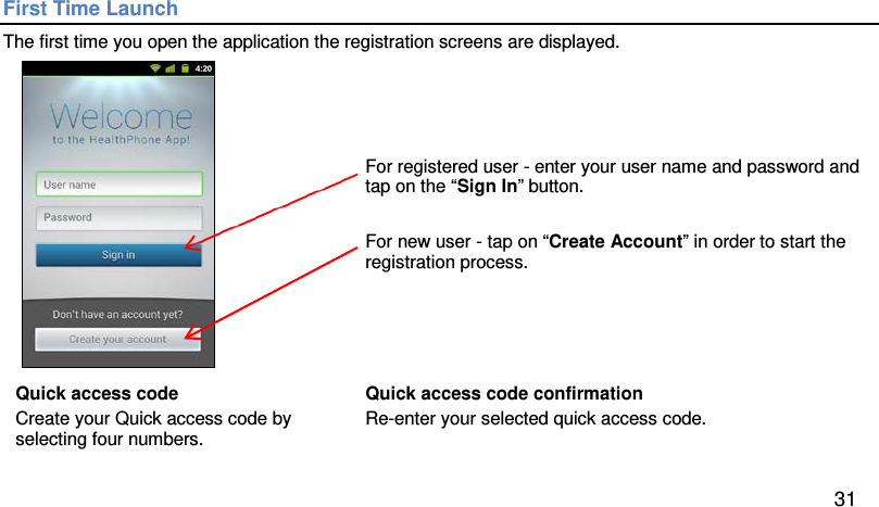First Time Launch The first time you open the application the registration screens are displayed.    For registered user - enter your user name and password and tap on the “Sign In” button.   For new user - tap on “Create Account” in order to start the registration process. Quick access code Create your Quick access code by selecting four numbers.   Quick access code confirmation Re-enter your selected quick access code.  31 