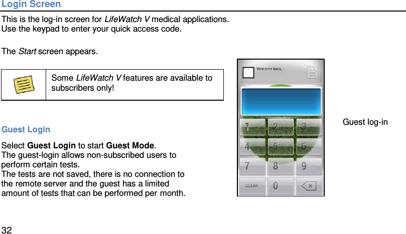 Login Screen This is the log-in screen for LifeWatch V medical applications. Use the keypad to enter your quick access code.   The Start screen appears.    Some LifeWatch V features are available to subscribers only!  Guest Login Select Guest Login to start Guest Mode. The guest-login allows non-subscribed users to  perform certain tests.  The tests are not saved, there is no connection to  the remote server and the guest has a limited  amount of tests that can be performed per month.    Guest log-in 32 