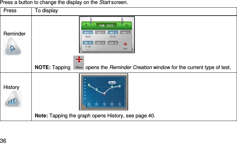 Press a button to change the display on the Start screen.  Press  To display Reminder                                   NOTE: Tapping    opens the Reminder Creation window for the current type of test. History                                   Note: Tapping the graph opens History, see page 40.    36 