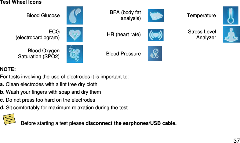 Test Wheel Icons Blood Glucose   BFA (body fat analysis)    Temperature   ECG (electrocardiogram)    HR (heart rate)   Stress Level Analyzer  Blood Oxygen Saturation (SPO2)  Blood Pressure  NOTE: For tests involving the use of electrodes it is important to: a. Clean electrodes with a lint free dry cloth  b. Wash your fingers with soap and dry them c. Do not press too hard on the electrodes d. Sit comfortably for maximum relaxation during the test   Before starting a test please disconnect the earphones/USB cable.    37 