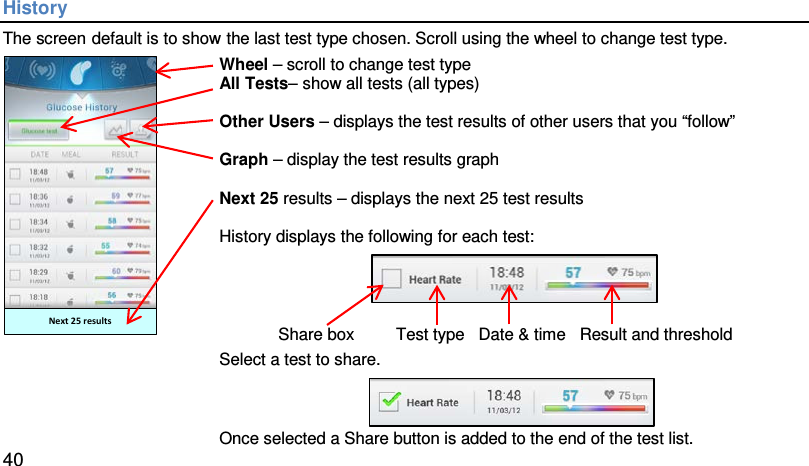 History The screen default is to show the last test type chosen. Scroll using the wheel to change test type.  Next 25 results Wheel – scroll to change test type All Tests– show all tests (all types)  Other Users – displays the test results of other users that you “follow”  Graph – display the test results graph  Next 25 results – displays the next 25 test results  History displays the following for each test:      Share box         Test type   Date &amp; time   Result and threshold Select a test to share.   Once selected a Share button is added to the end of the test list.  40 