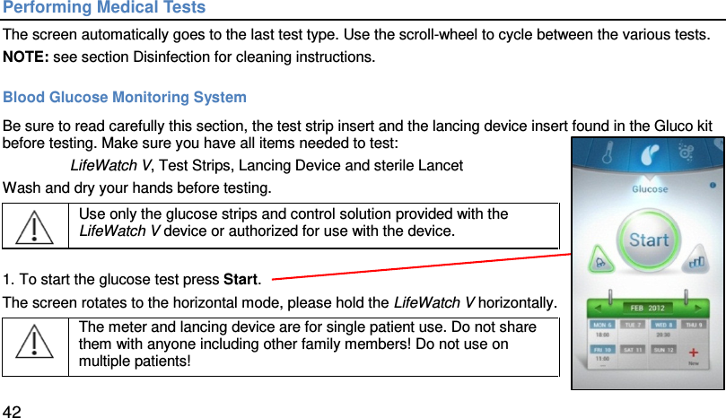 Performing Medical Tests The screen automatically goes to the last test type. Use the scroll-wheel to cycle between the various tests. NOTE: see section Disinfection for cleaning instructions.  Blood Glucose Monitoring System Be sure to read carefully this section, the test strip insert and the lancing device insert found in the Gluco kit before testing. Make sure you have all items needed to test:  LifeWatch V, Test Strips, Lancing Device and sterile Lancet Wash and dry your hands before testing.   Use only the glucose strips and control solution provided with the LifeWatch V device or authorized for use with the device.    1. To start the glucose test press Start. The screen rotates to the horizontal mode, please hold the LifeWatch V horizontally.  The meter and lancing device are for single patient use. Do not share them with anyone including other family members! Do not use on multiple patients!  42 