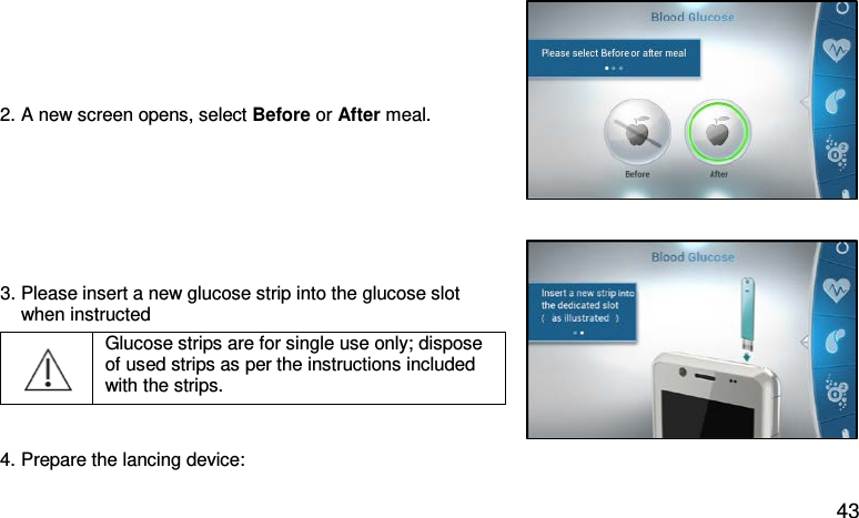 2. A new screen opens, select Before or After meal.   3. Please insert a new glucose strip into the glucose slot      when instructed  Glucose strips are for single use only; dispose of used strips as per the instructions included with the strips.    4. Prepare the lancing device:   43 