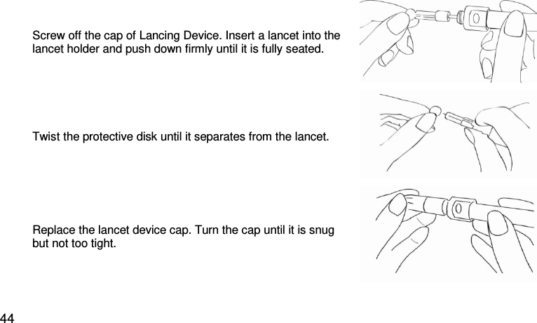 Screw off the cap of Lancing Device. Insert a lancet into the lancet holder and push down firmly until it is fully seated.  Twist the protective disk until it separates from the lancet.  Replace the lancet device cap. Turn the cap until it is snug but not too tight.  44 