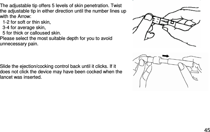 The adjustable tip offers 5 levels of skin penetration. Twist the adjustable tip in either direction until the number lines up with the Arrow:    1-2 for soft or thin skin,    3-4 for average skin,    5 for thick or calloused skin.  Please select the most suitable depth for you to avoid unnecessary pain.  Slide the ejection/cocking control back until it clicks. If it does not click the device may have been cocked when the lancet was inserted.      45 