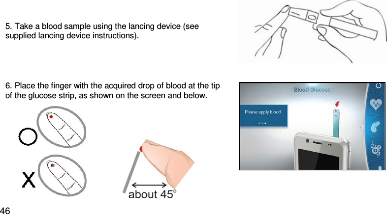 5. Take a blood sample using the lancing device (see supplied lancing device instructions).     6. Place the finger with the acquired drop of blood at the tip of the glucose strip, as shown on the screen and below.                         46 