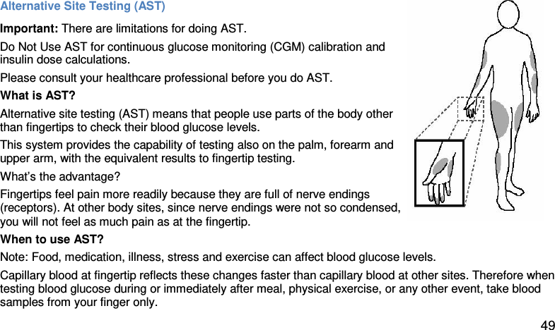 Alternative Site Testing (AST)  Important: There are limitations for doing AST.  Do Not Use AST for continuous glucose monitoring (CGM) calibration and insulin dose calculations. Please consult your healthcare professional before you do AST. What is AST?  Alternative site testing (AST) means that people use parts of the body other than fingertips to check their blood glucose levels.  This system provides the capability of testing also on the palm, forearm and  upper arm, with the equivalent results to fingertip testing.  What’s the advantage?  Fingertips feel pain more readily because they are full of nerve endings (receptors). At other body sites, since nerve endings were not so condensed, you will not feel as much pain as at the fingertip.  When to use AST?  Note: Food, medication, illness, stress and exercise can affect blood glucose levels.  Capillary blood at fingertip reflects these changes faster than capillary blood at other sites. Therefore when testing blood glucose during or immediately after meal, physical exercise, or any other event, take blood samples from your finger only.   49 