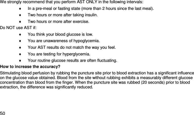 We strongly recommend that you perform AST ONLY in the following intervals:  ♦ In a pre-meal or fasting state (more than 2 hours since the last meal).  ♦ Two hours or more after taking insulin.  ♦ Two hours or more after exercise.  Do NOT use AST if:  ♦ You think your blood glucose is low.  ♦ You are unawareness of hypoglycemia.  ♦ Your AST results do not match the way you feel.  ♦ You are testing for hyperglycemia.  ♦ Your routine glucose results are often fluctuating.  How to increase the accuracy? Stimulating blood perfusion by rubbing the puncture site prior to blood extraction has a significant influence on the glucose value obtained. Blood from the site without rubbing exhibits a measurably different glucose concentration than blood from the finger. When the puncture site was rubbed (20 seconds) prior to blood extraction, the difference was significantly reduced.   50 