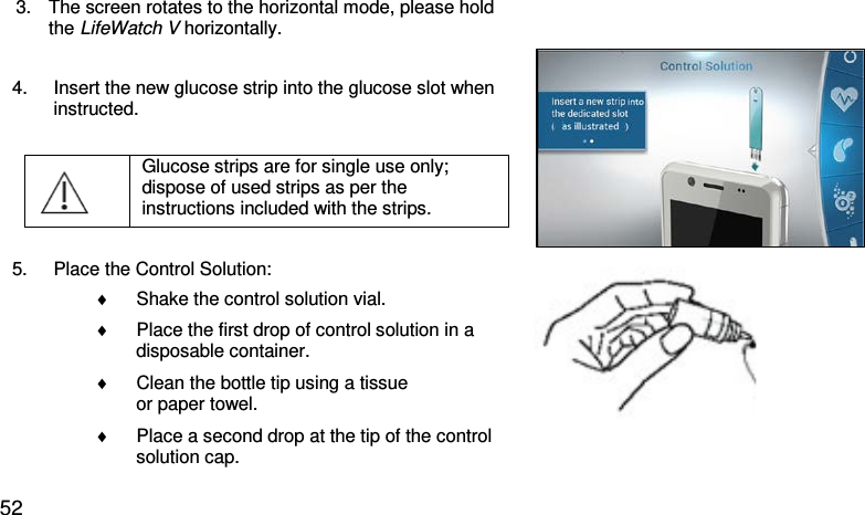 3. The screen rotates to the horizontal mode, please hold  the LifeWatch V horizontally. 4. Insert the new glucose strip into the glucose slot when instructed.   Glucose strips are for single use only; dispose of used strips as per the instructions included with the strips.    5. Place the Control Solution: ♦ Shake the control solution vial. ♦ Place the first drop of control solution in a          disposable container. ♦ Clean the bottle tip using a tissue          or paper towel. ♦ Place a second drop at the tip of the control         solution cap.    52 
