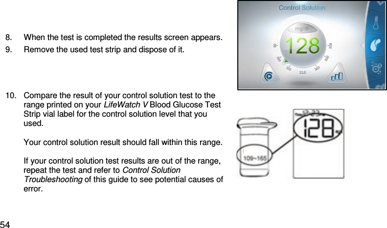 8. When the test is completed the results screen appears. 9. Remove the used test strip and dispose of it.  10. Compare the result of your control solution test to the range printed on your LifeWatch V Blood Glucose Test Strip vial label for the control solution level that you used.  Your control solution result should fall within this range.  If your control solution test results are out of the range, repeat the test and refer to Control Solution Troubleshooting of this guide to see potential causes of error.    54 