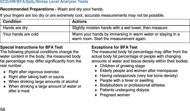ECG/HR/BFA/Sp02/Stress Level Analyzer Tests Recommended Preparations - Wash and dry your hands.  If your fingers are too dry or are extremely cool, accurate measurements may not be possible.  Condition Actions  Hands are dry. Slightly moisten hands with a wet towel, then measure.  Your hands are cold  Warm your hands by immersing in warm water or staying in a warm room. Start the measurement again.   Special Instructions for BFA Test The following physical conditions change the water content in the body, the measured body  fat percentage may differ significantly from the real number.  ♦ Right after vigorous exercise  ♦ Right after taking bath or sauna  ♦ When drinking large amounts of alcohol ♦ When drinking a large amount of water or       after a meal   Exceptions for BFA Test  The measured body fat percentage may differ from the actual body fat percentage of people with changing amounts of water and tissue density within their bodies.  ♦ Children of growing stage  ♦ Elderly people and women after menopause ♦ Having osteoporosis (very low bone density) ♦ People with a fever or swelling ♦ Bodybuilders or professional athletes ♦ Patients undergoing dialysis ♦ Pregnant women 56 