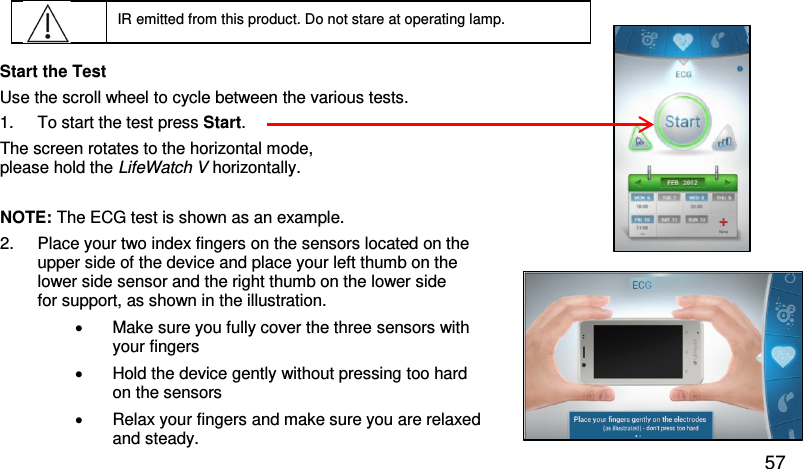  IR emitted from this product. Do not stare at operating lamp.  Start the Test  Use the scroll wheel to cycle between the various tests.  1. To start the test press Start.  The screen rotates to the horizontal mode,  please hold the LifeWatch V horizontally.   NOTE: The ECG test is shown as an example.  2.  Place your two index fingers on the sensors located on the  upper side of the device and place your left thumb on the  lower side sensor and the right thumb on the lower side  for support, as shown in the illustration.  • Make sure you fully cover the three sensors with  your fingers •  Hold the device gently without pressing too hard on the sensors • Relax your fingers and make sure you are relaxed  and steady. 57 