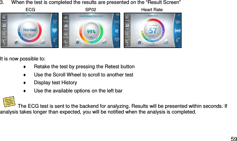 3. When the test is completed the results are presented on the “Result Screen”                      ECG                                         SP02                                     Heart Rate     It is now possible to: ♦ Retake the test by pressing the Retest button  ♦ Use the Scroll Wheel to scroll to another test  ♦ Display test History ♦ Use the available options on the left bar  The ECG test is sent to the backend for analyzing. Results will be presented within seconds. If analysis takes longer than expected, you will be notified when the analysis is completed.   59 