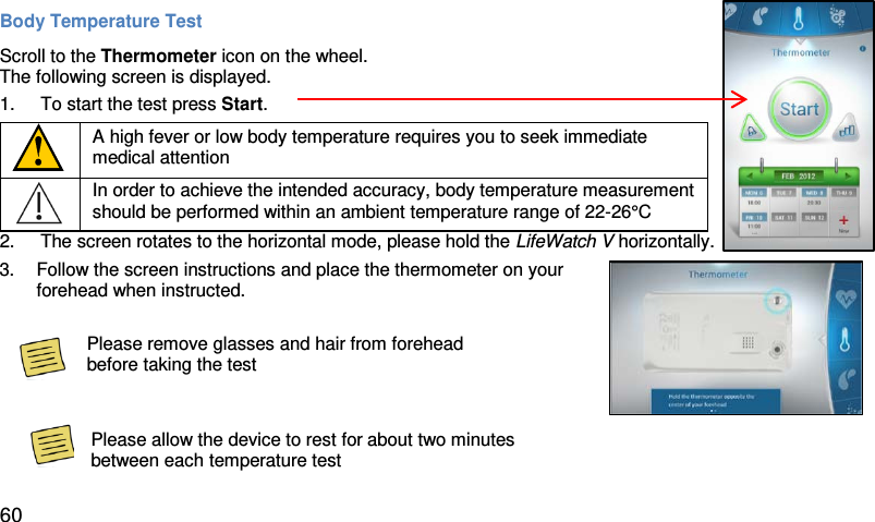 Body Temperature Test  Scroll to the Thermometer icon on the wheel.  The following screen is displayed.  1.  To start the test press Start.   A high fever or low body temperature requires you to seek immediate medical attention  In order to achieve the intended accuracy, body temperature measurement should be performed within an ambient temperature range of 22-26°C 2. The screen rotates to the horizontal mode, please hold the LifeWatch V horizontally.  3. Follow the screen instructions and place the thermometer on your forehead when instructed.      Please remove glasses and hair from forehead before taking the test   Please allow the device to rest for about two minutes between each temperature test    60 