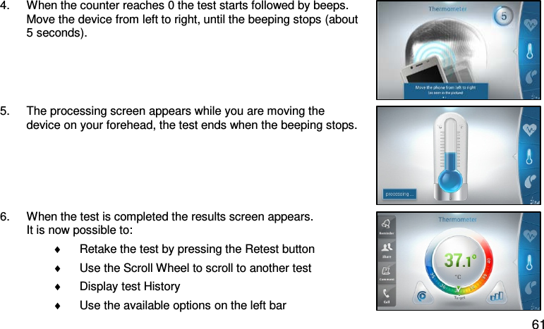4. When the counter reaches 0 the test starts followed by beeps. Move the device from left to right, until the beeping stops (about 5 seconds).  5. The processing screen appears while you are moving the device on your forehead, the test ends when the beeping stops.  6. When the test is completed the results screen appears. It is now possible to: ♦ Retake the test by pressing the Retest button  ♦ Use the Scroll Wheel to scroll to another test  ♦ Display test History ♦ Use the available options on the left bar  61 