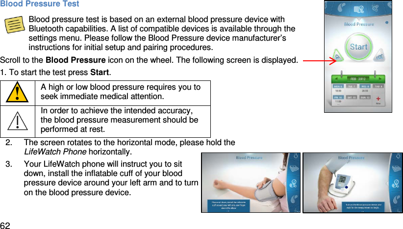 Blood Pressure Test  Blood pressure test is based on an external blood pressure device with Bluetooth capabilities. A list of compatible devices is available through the settings menu. Please follow the Blood Pressure device manufacturer’s instructions for initial setup and pairing procedures. Scroll to the Blood Pressure icon on the wheel. The following screen is displayed.  1. To start the test press Start.   A high or low blood pressure requires you to seek immediate medical attention.  In order to achieve the intended accuracy, the blood pressure measurement should be performed at rest.   2. The screen rotates to the horizontal mode, please hold the LifeWatch Phone horizontally.   3. Your LifeWatch phone will instruct you to sit down, install the inflatable cuff of your blood pressure device around your left arm and to turn on the blood pressure device.   62 