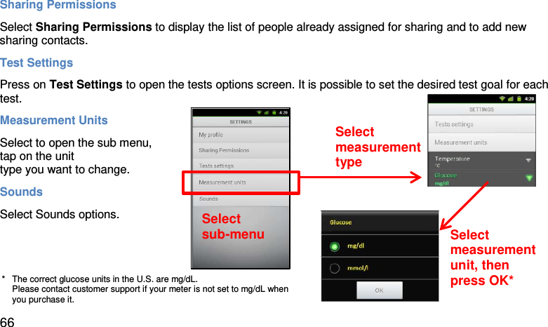Sharing Permissions Select Sharing Permissions to display the list of people already assigned for sharing and to add new sharing contacts.  Test Settings Press on Test Settings to open the tests options screen. It is possible to set the desired test goal for each test.  Measurement Units Select to open the sub menu,  tap on the unit  type you want to change.  Sounds Select Sounds options.     Select  sub-menu Select  measurement type Select  measurement unit, then press OK* *   The correct glucose units in the U.S. are mg/dL. Please contact customer support if your meter is not set to mg/dL when you purchase it. 66 