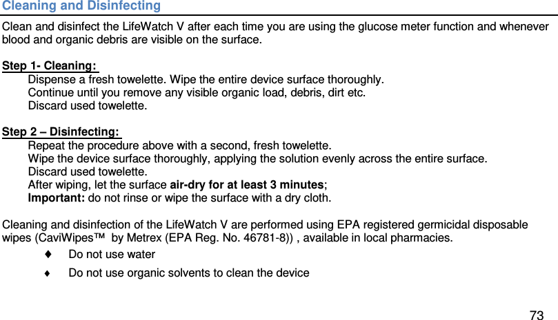 Cleaning and Disinfecting  Clean and disinfect the LifeWatch V after each time you are using the glucose meter function and whenever blood and organic debris are visible on the surface.   Step 1- Cleaning:  Dispense a fresh towelette. Wipe the entire device surface thoroughly.  Continue until you remove any visible organic load, debris, dirt etc. Discard used towelette.  Step 2 – Disinfecting:  Repeat the procedure above with a second, fresh towelette.  Wipe the device surface thoroughly, applying the solution evenly across the entire surface. Discard used towelette. After wiping, let the surface air-dry for at least 3 minutes; Important: do not rinse or wipe the surface with a dry cloth.   Cleaning and disinfection of the LifeWatch V are performed using EPA registered germicidal disposable wipes (CaviWipes™  by Metrex (EPA Reg. No. 46781-8)) , available in local pharmacies.  ♦ Do not use water ♦ Do not use organic solvents to clean the device   73 