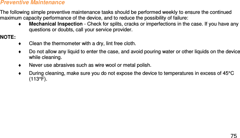 Preventive Maintenance  The following simple preventive maintenance tasks should be performed weekly to ensure the continued maximum capacity performance of the device, and to reduce the possibility of failure: ♦ Mechanical Inspection - Check for splits, cracks or imperfections in the case. If you have any questions or doubts, call your service provider.  NOTE:  ♦ Clean the thermometer with a dry, lint free cloth.  ♦ Do not allow any liquid to enter the case, and avoid pouring water or other liquids on the device while cleaning.  ♦ Never use abrasives such as wire wool or metal polish.  ♦ During cleaning, make sure you do not expose the device to temperatures in excess of 45°C (113°F).  75 