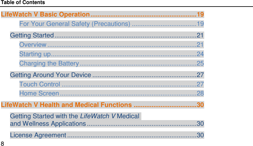 Table of Contents LifeWatch V Basic Operation ........................................................... 19 For Your General Safety (Precautions) .................................... 19 Getting Started ............................................................................... 21 Overview ................................................................................... 21 Starting up ................................................................................. 24 Charging the Battery ................................................................. 25 Getting Around Your Device .......................................................... 27 Touch Control ........................................................................... 27 Home Screen ............................................................................ 28 LifeWatch V Health and Medical Functions ................................... 30 Getting Started with the LifeWatch V Medical  and Wellness Applications ............................................................. 30 License Agreement ........................................................................ 30 8 