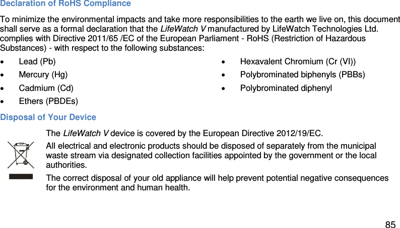 Declaration of RoHS Compliance  To minimize the environmental impacts and take more responsibilities to the earth we live on, this document shall serve as a formal declaration that the LifeWatch V manufactured by LifeWatch Technologies Ltd. complies with Directive 2011/65 /EC of the European Parliament - RoHS (Restriction of Hazardous Substances) - with respect to the following substances:  • Lead (Pb)  • Mercury (Hg)  • Cadmium (Cd)  • Hexavalent Chromium (Cr (VI))  • Polybrominated biphenyls (PBBs)  • Polybrominated diphenyl •  Ethers (PBDEs)  Disposal of Your Device   The LifeWatch V device is covered by the European Directive 2012/19/EC.  All electrical and electronic products should be disposed of separately from the municipal waste stream via designated collection facilities appointed by the government or the local authorities.  The correct disposal of your old appliance will help prevent potential negative consequences for the environment and human health. 85 
