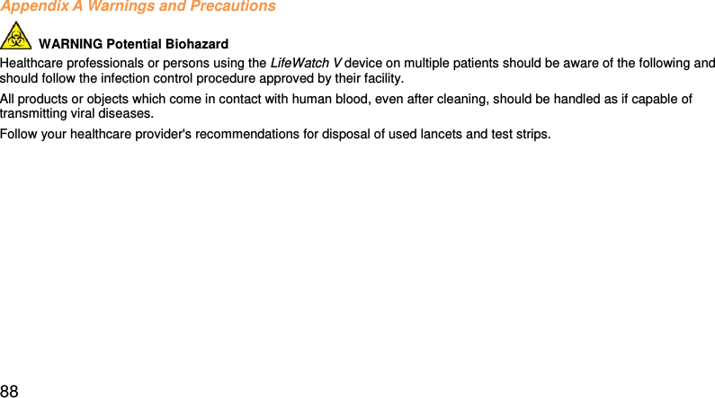 Appendix A Warnings and Precautions   WARNING Potential Biohazard  Healthcare professionals or persons using the LifeWatch V device on multiple patients should be aware of the following and should follow the infection control procedure approved by their facility.  All products or objects which come in contact with human blood, even after cleaning, should be handled as if capable of transmitting viral diseases.  Follow your healthcare provider&apos;s recommendations for disposal of used lancets and test strips.    88 
