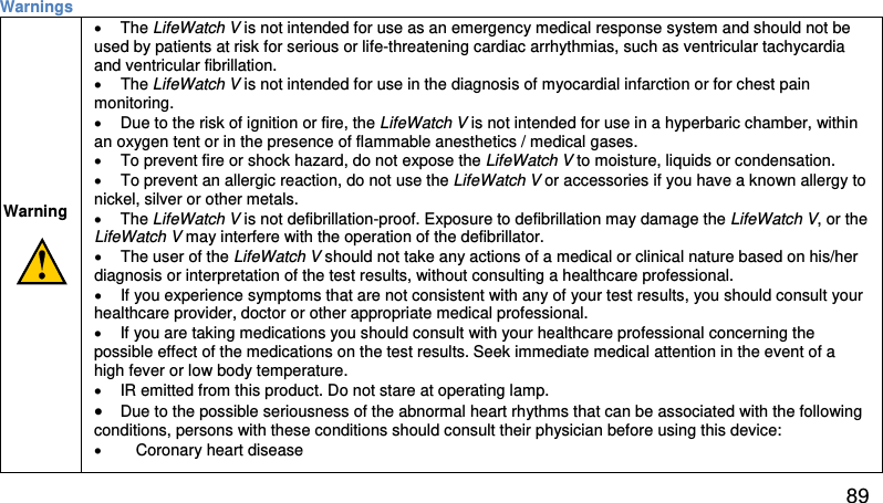 Warnings           Warning            • The LifeWatch V is not intended for use as an emergency medical response system and should not be used by patients at risk for serious or life-threatening cardiac arrhythmias, such as ventricular tachycardia and ventricular fibrillation.  • The LifeWatch V is not intended for use in the diagnosis of myocardial infarction or for chest pain monitoring. • Due to the risk of ignition or fire, the LifeWatch V is not intended for use in a hyperbaric chamber, within an oxygen tent or in the presence of flammable anesthetics / medical gases.  • To prevent fire or shock hazard, do not expose the LifeWatch V to moisture, liquids or condensation.  • To prevent an allergic reaction, do not use the LifeWatch V or accessories if you have a known allergy to nickel, silver or other metals. • The LifeWatch V is not defibrillation-proof. Exposure to defibrillation may damage the LifeWatch V, or the LifeWatch V may interfere with the operation of the defibrillator.  • The user of the LifeWatch V should not take any actions of a medical or clinical nature based on his/her diagnosis or interpretation of the test results, without consulting a healthcare professional.  • If you experience symptoms that are not consistent with any of your test results, you should consult your healthcare provider, doctor or other appropriate medical professional.  • If you are taking medications you should consult with your healthcare professional concerning the possible effect of the medications on the test results. Seek immediate medical attention in the event of a high fever or low body temperature. • IR emitted from this product. Do not stare at operating lamp. • Due to the possible seriousness of the abnormal heart rhythms that can be associated with the following conditions, persons with these conditions should consult their physician before using this device:  • Coronary heart disease  89 