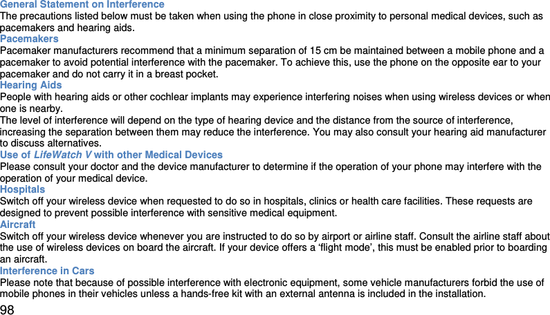 General Statement on Interference  The precautions listed below must be taken when using the phone in close proximity to personal medical devices, such as pacemakers and hearing aids.  Pacemakers  Pacemaker manufacturers recommend that a minimum separation of 15 cm be maintained between a mobile phone and a pacemaker to avoid potential interference with the pacemaker. To achieve this, use the phone on the opposite ear to your pacemaker and do not carry it in a breast pocket.  Hearing Aids  People with hearing aids or other cochlear implants may experience interfering noises when using wireless devices or when one is nearby.  The level of interference will depend on the type of hearing device and the distance from the source of interference, increasing the separation between them may reduce the interference. You may also consult your hearing aid manufacturer to discuss alternatives.  Use of LifeWatch V with other Medical Devices  Please consult your doctor and the device manufacturer to determine if the operation of your phone may interfere with the operation of your medical device.  Hospitals  Switch off your wireless device when requested to do so in hospitals, clinics or health care facilities. These requests are designed to prevent possible interference with sensitive medical equipment.  Aircraft  Switch off your wireless device whenever you are instructed to do so by airport or airline staff. Consult the airline staff about the use of wireless devices on board the aircraft. If your device offers a ‘flight mode’, this must be enabled prior to boarding an aircraft.  Interference in Cars  Please note that because of possible interference with electronic equipment, some vehicle manufacturers forbid the use of mobile phones in their vehicles unless a hands-free kit with an external antenna is included in the installation.   98 