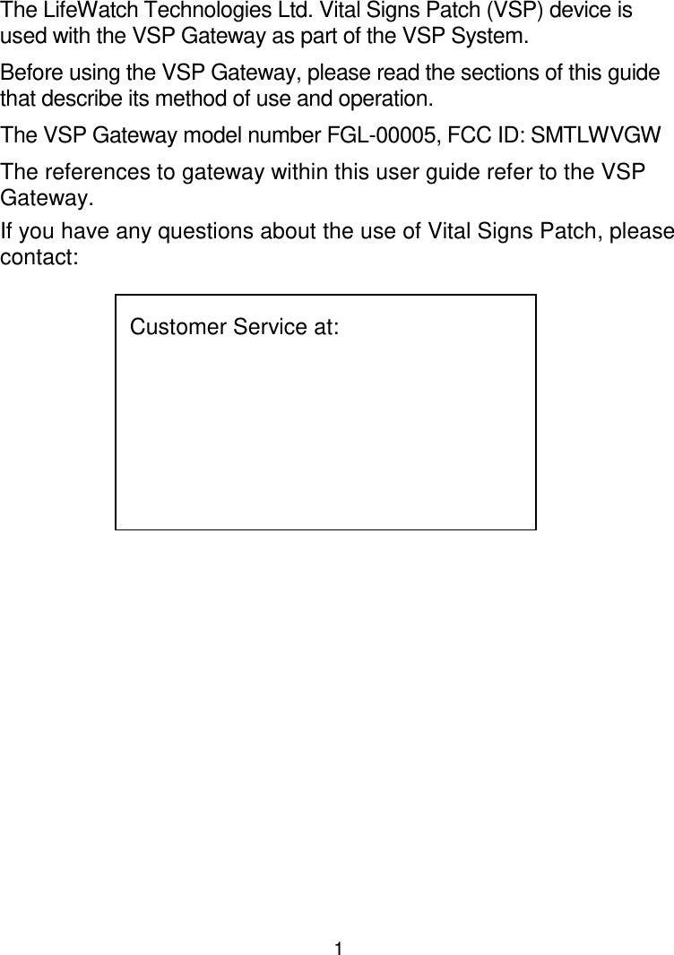 1 LifeWatch Technologies Ltd.  Vital Signs Patch (VSP) Gateway The LifeWatch Technologies Ltd. Vital Signs Patch (VSP) device is used with the VSP Gateway as part of the VSP System. Before using the VSP Gateway, please read the sections of this guide that describe its method of use and operation.  The VSP Gateway model number FGL-00005, FCC ID: SMTLWVGW  The references to gateway within this user guide refer to the VSP Gateway.  If you have any questions about the use of Vital Signs Patch, please contact: Customer Service at:           