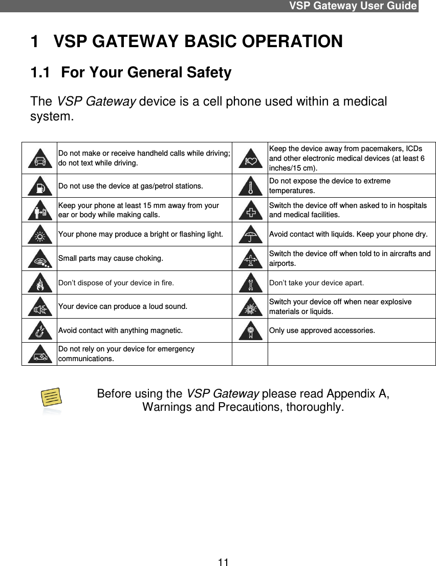 VSP Gateway User Guide 11 1  VSP GATEWAY BASIC OPERATION 1.1  For Your General Safety The VSP Gateway device is a cell phone used within a medical system.    Do not make or receive handheld calls while driving; do not text while driving.   Keep the device away from pacemakers, ICDs and other electronic medical devices (at least 6 inches/15 cm).   Do not use the device at gas/petrol stations.   Do not expose the device to extreme temperatures.   Keep your phone at least 15 mm away from your ear or body while making calls.   Switch the device off when asked to in hospitals and medical facilities.   Your phone may produce a bright or flashing light.   Avoid contact with liquids. Keep your phone dry.   Small parts may cause choking.   Switch the device off when told to in aircrafts and airports.   Don’t dispose of your device in fire.   Don’t take your device apart.   Your device can produce a loud sound.   Switch your device off when near explosive materials or liquids.   Avoid contact with anything magnetic.   Only use approved accessories.   Do not rely on your device for emergency communications.      Before using the VSP Gateway please read Appendix A, Warnings and Precautions, thoroughly.    