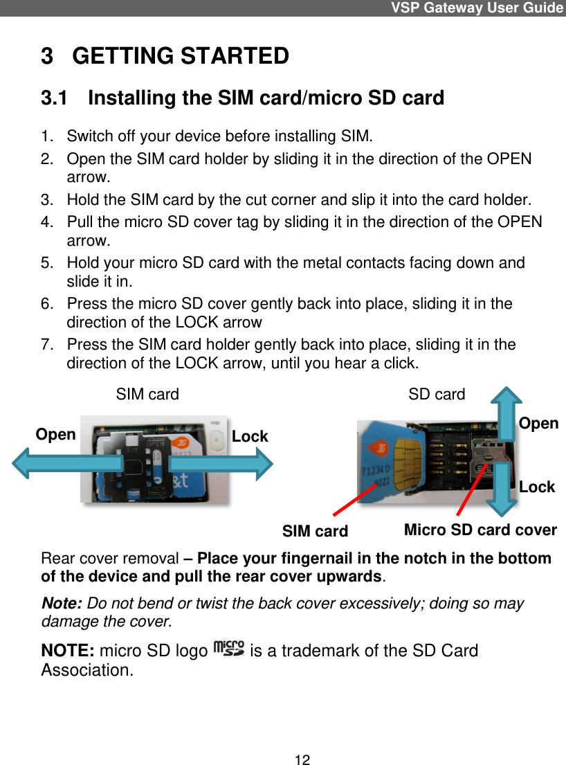 VSP Gateway User Guide 12 3  GETTING STARTED  3.1   Installing the SIM card/micro SD card 1.  Switch off your device before installing SIM. 2.  Open the SIM card holder by sliding it in the direction of the OPEN arrow.  3.  Hold the SIM card by the cut corner and slip it into the card holder. 4.  Pull the micro SD cover tag by sliding it in the direction of the OPEN arrow.  5.  Hold your micro SD card with the metal contacts facing down and slide it in.  6.  Press the micro SD cover gently back into place, sliding it in the direction of the LOCK arrow 7.  Press the SIM card holder gently back into place, sliding it in the direction of the LOCK arrow, until you hear a click.                   SIM card                                                    SD card                                       Rear cover removal – Place your fingernail in the notch in the bottom of the device and pull the rear cover upwards.  Note: Do not bend or twist the back cover excessively; doing so may damage the cover. NOTE: micro SD logo   is a trademark of the SD Card Association.   Open Lock SIM card Micro SD card cover Lock Open 