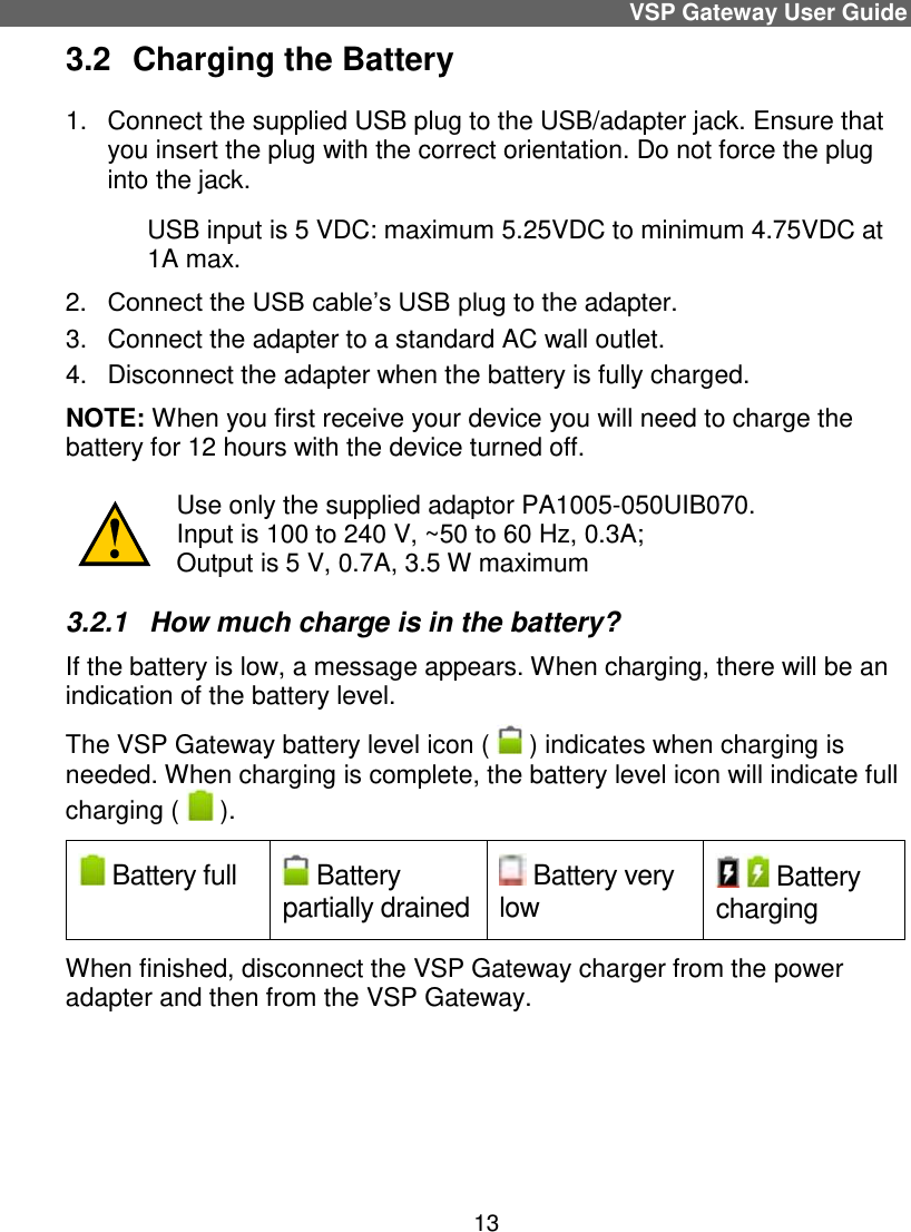 VSP Gateway User Guide 13 3.2  Charging the Battery  1.  Connect the supplied USB plug to the USB/adapter jack. Ensure that you insert the plug with the correct orientation. Do not force the plug into the jack.   USB input is 5 VDC: maximum 5.25VDC to minimum 4.75VDC at 1A max. 2. Connect the USB cable’s USB plug to the adapter.  3.  Connect the adapter to a standard AC wall outlet.  4.  Disconnect the adapter when the battery is fully charged.  NOTE: When you first receive your device you will need to charge the battery for 12 hours with the device turned off.   Use only the supplied adaptor PA1005-050UIB070. Input is 100 to 240 V, ~50 to 60 Hz, 0.3A;  Output is 5 V, 0.7A, 3.5 W maximum 3.2.1  How much charge is in the battery?  If the battery is low, a message appears. When charging, there will be an indication of the battery level.  The VSP Gateway battery level icon (   ) indicates when charging is needed. When charging is complete, the battery level icon will indicate full charging (   ).  Battery full  Battery partially drained  Battery very low  Battery charging When finished, disconnect the VSP Gateway charger from the power adapter and then from the VSP Gateway.     
