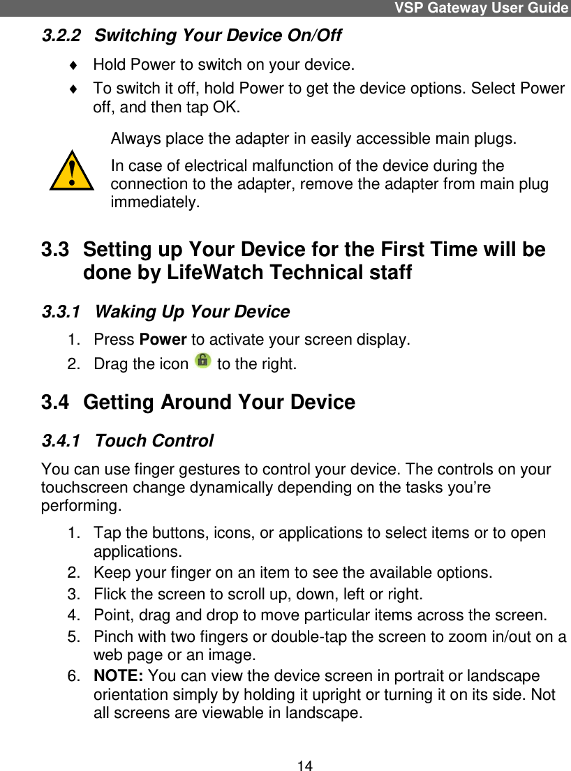 VSP Gateway User Guide 14 3.2.2  Switching Your Device On/Off    Hold Power to switch on your device.    To switch it off, hold Power to get the device options. Select Power off, and then tap OK.   Always place the adapter in easily accessible main plugs. In case of electrical malfunction of the device during the connection to the adapter, remove the adapter from main plug immediately.  3.3  Setting up Your Device for the First Time will be done by LifeWatch Technical staff 3.3.1  Waking Up Your Device  1.  Press Power to activate your screen display.  2.  Drag the icon   to the right.  3.4  Getting Around Your Device  3.4.1  Touch Control  You can use finger gestures to control your device. The controls on your touchscreen change dynamically depending on the tasks you’re performing.  1.  Tap the buttons, icons, or applications to select items or to open applications.  2.  Keep your finger on an item to see the available options.  3.  Flick the screen to scroll up, down, left or right.  4.  Point, drag and drop to move particular items across the screen.  5.  Pinch with two fingers or double-tap the screen to zoom in/out on a web page or an image.  6. NOTE: You can view the device screen in portrait or landscape orientation simply by holding it upright or turning it on its side. Not all screens are viewable in landscape.  