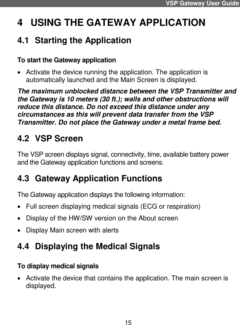 VSP Gateway User Guide 15 4  USING THE GATEWAY APPLICATION 4.1  Starting the Application To start the Gateway application   Activate the device running the application. The application is automatically launched and the Main Screen is displayed. The maximum unblocked distance between the VSP Transmitter and the Gateway is 10 meters (30 ft.); walls and other obstructions will reduce this distance. Do not exceed this distance under any circumstances as this will prevent data transfer from the VSP Transmitter. Do not place the Gateway under a metal frame bed.  4.2  VSP Screen The VSP screen displays signal, connectivity, time, available battery power and the Gateway application functions and screens. 4.3  Gateway Application Functions  The Gateway application displays the following information:   Full screen displaying medical signals (ECG or respiration)   Display of the HW/SW version on the About screen   Display Main screen with alerts  4.4  Displaying the Medical Signals To display medical signals    Activate the device that contains the application. The main screen is displayed. 