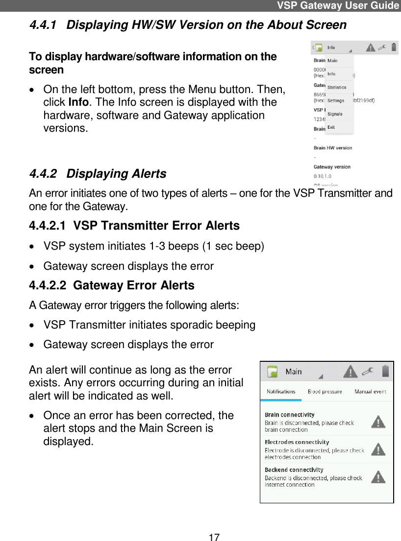 VSP Gateway User Guide 17 4.4.1  Displaying HW/SW Version on the About Screen To display hardware/software information on the screen   On the left bottom, press the Menu button. Then, click Info. The Info screen is displayed with the hardware, software and Gateway application versions.   4.4.2  Displaying Alerts An error initiates one of two types of alerts – one for the VSP Transmitter and one for the Gateway. 4.4.2.1  VSP Transmitter Error Alerts   VSP system initiates 1-3 beeps (1 sec beep)   Gateway screen displays the error 4.4.2.2  Gateway Error Alerts A Gateway error triggers the following alerts:  VSP Transmitter initiates sporadic beeping   Gateway screen displays the error An alert will continue as long as the error exists. Any errors occurring during an initial alert will be indicated as well.   Once an error has been corrected, the alert stops and the Main Screen is displayed.  