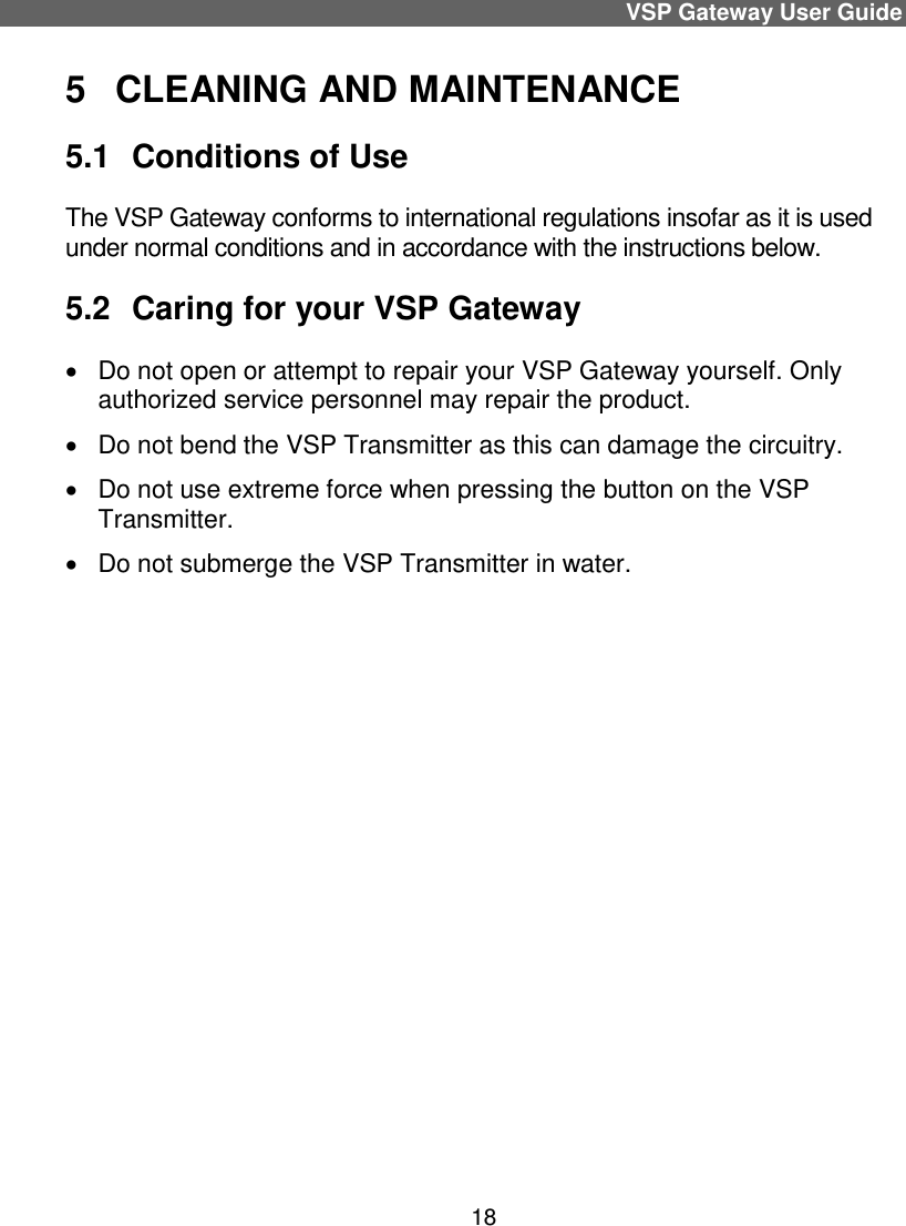 VSP Gateway User Guide 18 5  CLEANING AND MAINTENANCE 5.1  Conditions of Use The VSP Gateway conforms to international regulations insofar as it is used under normal conditions and in accordance with the instructions below.  5.2  Caring for your VSP Gateway   Do not open or attempt to repair your VSP Gateway yourself. Only authorized service personnel may repair the product.    Do not bend the VSP Transmitter as this can damage the circuitry.   Do not use extreme force when pressing the button on the VSP Transmitter.   Do not submerge the VSP Transmitter in water.   